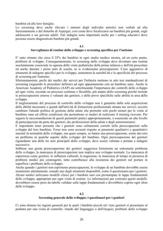 bambini ed alle loro famiglie.
Lo screening deve anche rilevare i sintomi degli individui autistici non verbali ad alto
funzionamento e del disturbo di Asperger, così come deve focalizzarsi sui bambini più grandi, sugli
adolescenti e sui giovani adulti. Tali indagini sono importanti anche per i setting educativi dove
possono essere diagnosticati bambini più grandi.
4.1
Sorveglianza di routine dello sviluppo e screening specifico per l'autismo
E' stato stimato che circa il 25% dei bambini in ogni studio medico mostra, ad un certo punto,
problemi di sviluppo. Conseguentemente, lo screening dello sviluppo deve diventare una routine
assolutamente essenziale in ognuna delle visite pediatriche della prima infanzia e dell'età prescolare
ed anche durante i primi anni di scuola, se si evidenziano preocupazioni. L'uso aggiuntivo di
strumenti di indagine specifici per lo sviluppo, aumentera la sensibil.ità e la specificità del processo
di screening per l'autismo.
Sfortunatamente, pochi dei medici dei servizi per l'infanzia mettono in atto test stardandizzati di
screening (seguendo le procedure definite) ad ogni appuntamento con un bambino sano. Anche la
American Academy of Pediatrics (AAP) sta sottolineando l'importanza dei controlli dello sviluppo
ad ogni visita, secondo un processo continuo e flessibile, più ampio dello screening perchè include
le preoccupazioni emerse e valutate dai genitori, e delle prove specifiche sulle abilità in area dello
sviluppo.
Il miglioramento del processo di controllo dello sviluppo non è garantito dalla sola acquisizione
delle abilità necessarie e quindi dall'attività di formazione professionale attuata nei servizi; occorre
cambiare l'attuale politica di gestione della salute che permette solo pochi minuti per le visite al
bambino sano ed offrire condizioni che permettono ai medici di realizzare il training ricevuto. Per
seguire le raccomandazioni di questi parametri pratici appropriatamente, è essenziale un alto livello
di partecipazione da parte dei genitori, dei professionisti della salute e degli amministratori.
E importante tener presente che i genitori sono solitamente corretti nelle preoccupazioni sullo
sviluppo del loro bambino. Forse non sono accurati rispetto ai parametri qualitativi e quantitativi
inerenti la normalità dello sviluppo, ma quasi sempre, se hanno una preoccupazione, esiste davvero
un problema in qualche aspetto dello sviluppo del bambino. Ogni preoccupazione dei genitori
riguardante una delle tre aree principali dello sviluppo, deve essere valutata e portata a indagini
successive.
Sebbene una giusta preoccupazione dei genitori suggerisca fortemente un sottostante problema
dello sviluppo, la mancanza di preoccupazioni non implica uno sviluppo normale. La mancanza di
esperienza come genitori, le influenze culturali, la negazione, la mancanza di tempo in presenza di
problemi medici piu contengenti, tutto contribuisce alla resistenza dei genitori nel portare in
superficie i problemi dello sviluppo.
Anche quando i genitori non esprimono preoccupazioni, lo sviluppo di un bambino dovrebbe essere
monitorato attentamente, usando uno degli strumenti disponibili, come il questionario per i genitori.
Alcuni medici utilizzano modelli clinici per i bambini sani con prestampate le tappe fondamentali
dello sviluppo, appropriate per ogni visita di routine. Le informazioni per costruire questi modelli,
dovrebbero essere presi da tabelle validate sulle tappe fondamentali e dovrebbero coprire ogni sfera
dello sviluppo.
4.2
Screening generale dello sviluppo; i questionari per i genitori
Ci sono almeno tre ragioni generali per le quali i bambini piccoli ed i loro genitori si presentano al
pediatra per una visita di controllo: ritardo del linguaggio o dell'eloquio; problemi dello sviluppo
20
 