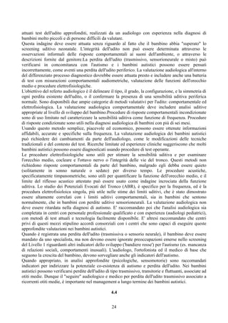 attuati test dell'udito approfonditi, realizzati da un audiologo con esperienza nella diagnosi di
bambini molto piccoli e di persone difficili da valutare.
Questa indagine deve essere attuata senza riguardo al fatto che il bambino abbia "superato" lo
screening uditivo neonatale. L'integrità dell'udito non può essere determinata attraverso le
osservazioni informali delle risposte comportamentali ai suoni dell'ambiente, o attraverso le
descrizioni fornite dal genitore.La perdita dell'udito (trasmissivo, sensorioneurale o misto) può
verificarsi in concomitanza con l'autismo e i bambini autistici possono essere pensati
incorrettamente, come aventi una perdita dell'udito periferico. La valutazione audiologica all'interno
del differenziato processo diagnostico dovrebbe essere attuata presto e includere anche una batteria
di test con misurazioni comportamentali audiometriche, valutazione delle funzioni dell'orecchio
medio e procedure elettrofisiologiche.
L'obiettivo del referto audiologico è il delineare il tipo, il grado, la configurazione, e la simmetria di
ogni perdita esistente dell'udito, o il confermare la presenza di una sensibilità uditiva periferica
normale. Sono disponibili due ampie categorie di metodi valutativi per l'udito: comportamentale ed
elettrofisiologica. La valutazione audiologica comportamentale deve includere analisi uditive
appropriate al livello di sviluppo del bambino.Procedure di risposte comportamentali incondizionate
sono di uso limitato nel caratterizzare la sensibilità uditiva come funzione di frequenza. Procedure
di risposte condizionate sono utili nella diagnosi audiologica di bambini con più di sei mesi.
Usando questo metodo semplice, piacevole ed economico, possono essere ottenute informazioni
affidabili, accurate e specifiche sulla frequenza. La valutazione audiologica dei bambini autistici
può richiedere dei cambiamenti da parte dell'audiologo, come le modificazioni delle tecniche
tradizionali e del contesto del test. Ricerche limitate ed esperienze cliniche suggeriscono che molti
bambini autistici possono essere diagnosticati usando procedure di test operante.
Le procedure elettrofisiologiche sono utili per stimare la sensibilità uditiva e per esaminare
l'orecchio medio, cocleare e l'ottavo nervo o l'integrità delle vie del tronco. Questi metodi non
richiedono risposte comportamentali da parte del bambino, malgrado egli debba essere quieto
(solitamente in sonno naturale o sedato) per diverso tempo. Le procedure acustiche,
specificatamente timpanometriche, sono utili per quantificare la funzione dell'orecchio medio, e il
limite del riflesso acustico attestato può essere usato come indagine incrociata della funzione
uditiva. Lo studio dei Potenziali Evocati del Tronco (ABR), è specifico per la frequenza, ed è la
procedura elettrofisioloica singola, più utile nelle stime dei limiti uditivi, che è stato dimostrato
essere altamente correlati con i limiti uditivi comportamentali, sia in bambini che sentono
normalmente, che in bambini con perdite uditive sensorioneurali. La valutazione audiologica non
deve essere ritardata nella diagnosi di autismo. E' raccomandato poi che l'analisi audiologica sia
completata in centri con personale professionale qualificato e con esperienza (audiologi pediatrici),
con metodi di test attuali e tecnologia facilmente disponibile. E' altresì raccomandato che centri
privi di questi mezzi stipulino accordi consorziali con i centri che sono capaci di eseguire queste
approfondite valutazioni nei bambini autistici.
Quando è registrata una perdita dell'udito (trasmissiva o sensorio neurale), il bambino deve essere
mandato da uno specialista, ma non devono essere ignorate preoccupazioni emerse nello screening
del Livello 1 riguardanti altri indicatori dello sviluppo ('bandiere rosse') per l'autismo (es. mancanza
di relazioni sociali, comportamenti inusuali). L'audiologo, l'ortofonista ed il medico di base che
seguono la crescita del bambino, devono sorvegliare anche gli indicatori dell'autismo.
Quando appropriato, in analisi approfondite (psicologiche, sensomotorie) sono raccomandati
indicatori per indirizzare la potenziale co-esistenza di autismo e perdita dell'udito. Nei bambini
autistici possono verificarsi perdite dell'udito di tipo trasmissivo, transitorie e fluttuanti, associate ad
otiti medie. Dunque il "seguire" audiologico e medico per perdita dell'udito trasmissivo associato a
ricorrenti otiti medie, è importante nel management a lungo termine dei bambini autistici.
4.4
24
 
