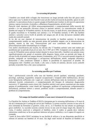 Lo screening del piombo
I bambini con ritardi dello sviluppo che trascorrono un lungo periodo nella fase del gioco orale
(dove ogni cosa 'va dentro le loro bocche') sono ad alto rischio di tossicità da piombo, specie in certi
ambienti. La prevalenza di pica in questo gruppo di bambini può risultare in alti tassi di esposizione
intensa e spesso ricorrente, al piombo e, abbastanza frequentemente, ad altri metalli.
Parecchi studi riportano gli effetti neurocomportamentali e comportamentali della tossicità del
piombo e la sua potenziale rilevanza clinica in pazienti autistici. La concentrazione media di
piombo nel sangue di 18 bambini autistici, fu rilevata essere, in studi diversi, notevolmente più alta
di quella riscontrata in 16 bambini non autistici o in 10 fratellini normali; il 44% dei bambini
autistici e psicotici aveva livelli di piombo nel sangue più alti di due deviazioni standard dalla
media dei controlli normali.
In tre dei sei casi riportati di intossicazione da piombo in bambini autistici, la devianza
comportamentale sembra sia stata presente prima del probabile impatto con la intossicazione da
piombo, mentre in due casi, l'intossicazione può aver contribuito alla strutturazione e
all'accellerazione della sintomatologia in sviluppo.
Una analisi classificatoria più recente, ha rilevato che 17 bambini autistici sono stati trattati per
piombismo per un periodo di piu di sei anni, fra il 1987 ed il 1992. Comparati con un gruppo scelto
a caso di 30 bambini senza autismo trattati durante lo stesso intervallo, i bambini con autismo erano
significativamente più grandi al momento della diagnosi, hanno avuto un periodo più lungo di
elevato livello di piombo nel sangue durante il trattamento, ed il 75% è successivamente riesposto al
piombo, malgrado un monitoraggio e un'ispezione dell'ambiente attenti, malgrado alternative
domestiche e altre condizioni tendenti a ridurre la possibilità di esposizione al piombo. Di
conseguenza tutti i bambini con ritardi, o che sono a rischio di autismo, devono avere controlli
periodici al piombo fino a che i pica scompaiono.
4.5
Lo screening specifico per l’autismo
Tutti i professionisti coinvolti nella cura dei bambini piccoli (pediatri, neurologi, psichiatri,
psicologi, audiologi, logopedisti, terapeuti occupazionali e terapeuti della riabilitazione), devono
avere famigliarità sufficiente con i segni ed i sintomi dell'autismo tanto da riconoscere i possibili
indicatori (sociali, comunicativi, e comportamentali) del bisogno di valutazioni diagnostiche
successive. E' importante essere consci che i bambini autistici sono spesso esaminati per una ampia
gamma di problematiche, come ritardi del linguaggio, problemi di regolazione comportamentale
nell'infanzia, problemi motori o sensori, problemi sociali e comportamentali, disturbi emotivi e
problemi di comportamento.
4.6
Nel campo dei bambini autistici ci sono nuovi strumenti di screening
La Checklist for Autism in Toddlers (CHAT) è designata per lo screening dell'autismo a 18 mesi di
età ed è strutturata per il setting dei servizi per l'infanzia. La prima sessione consiste in una serie di
nove domande da formulare ai genitori, come, ad es., se il bambino ha mai attuato un qualunque
gioco simbolico. La seconda sessione consiste invece in una serie di cinque target che, durante la
visita, il medico osserverà o sottoporrà al bambino, come il vedere se guarda dove indicato
(attenzione condivisa), se ha un qualsiasi interesse nel gioco simbolico, o se è capace di seguire un
comando.
I punti di forza della CHAT includono la sua facilità di utilizzo e la sua dimostrata specificità ai
sintomi di autismo nei bambini di 18 mesi. Sia dagli studi iniziali di fratellini di bambini con
25
 