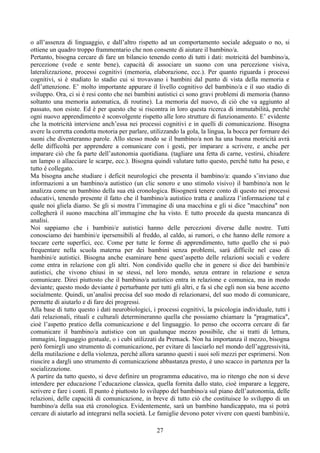 o all’assenza di linguaggio, e dall’altro rispetto ad un comportamento sociale adeguato o no, si
ottiene un quadro troppo frammentario che non consente di aiutare il bambino/a.
Pertanto, bisogna cercare di fare un bilancio tenendo conto di tutti i dati: motricità del bambino/a,
percezione (vede e sente bene), capacità di associare un suono con una percezione visiva,
lateralizzazione, processi cognitivi (memoria, elaborazione, ecc.). Per quanto riguarda i processi
cognitivi, si è studiato lo stadio cui si trovavano i bambini dal punto di vista della memoria e
dell’attenzione. E’ molto importante appurare il livello cognitivo del bambino/a e il suo stadio di
sviluppo. Ora, ci si è resi conto che nei bambini autistici ci sono gravi problemi di memoria (hanno
soltanto una memoria automatica, di routine). La memoria del nuovo, di ciò che va aggiunto al
passato, non esiste. Ed è per questo che si riscontra in loro questa ricerca di immutabilità, perché
ogni nuovo apprendimento è sconvolgente rispetto alle loro strutture di funzionamento. E’ evidente
che la motricità interviene anch’essa nei processi cognitivi e in quelli di comunicazione. Bisogna
avere la corretta condotta motoria per parlare, utilizzando la gola, la lingua, la bocca per formare dei
suoni che diventeranno parole. Allo stesso modo se il bambino/a non ha una buona motricità avrà
delle difficoltà per apprendere a comunicare con i gesti, per imparare a scrivere, e anche per
imparare ciò che fa parte dell’autonomia quotidiana. (tagliare una fetta di carne, vestirsi, chiudere
un lampo o allacciare le scarpe, ecc.). Bisogna quindi valutare tutto questo, perché tutto ha peso, e
tutto è collegato.
Ma bisogna anche studiare i deficit neurologici che presenta il bambino/a: quando s’inviano due
informazioni a un bambino/a autistico (un clic sonoro e uno stimolo visivo) il bambino/a non le
analizza come un bambino della sua età cronologica. Bisognerà tenere conto di questo nei processi
educativi, tenendo presente il fatto che il bambino/a autistico tratta e analizza l’informazione tal e
quale noi gliela diamo. Se gli si mostra l’immagine di una macchina e gli si dice "macchina" non
collegherà il suono macchina all’immagine che ha visto. E tutto procede da questa mancanza di
analisi.
Noi sappiamo che i bambini/e autistici hanno delle percezioni diverse dalle nostre. Tutti
conosciamo dei bambini/e ipersensibili al freddo, al caldo, ai rumori, o che hanno delle remore a
toccare certe superfici, ecc. Come per tutte le forme di apprendimento, tutto quello che si può
frequentare nella scuola materna per dei bambini senza problemi, sarà difficile nel caso di
bambini/e autistici. Bisogna anche esaminare bene quest’aspetto delle relazioni sociali e vedere
come entra in relazione con gli altri. Non condivido quello che in genere si dice dei bambini/e
autistici, che vivono chiusi in se stessi, nel loro mondo, senza entrare in relazione e senza
comunicare. Direi piuttosto che il bambino/a autistico entra in relazione e comunica, ma in modo
deviante; questo modo deviante è perturbante per tutti gli altri, e fa sì che egli non sia bene accetto
socialmente. Quindi, un’analisi precisa del suo modo di relazionarsi, del suo modo di comunicare,
permette di aiutarlo e di fare dei progressi.
Alla base di tutto questo i dati neurobiologici, i processi cognitivi, la psicologia individuale, tutti i
dati relazionali, rituali e culturali determineranno quella che possiamo chiamare la "pragmatica",
cioè l’aspetto pratico della comunicazione e del linguaggio. Io penso che occorra cercare di far
comunicare il bambino/a autistico con un qualunque mezzo possibile, che si tratti di lettura,
immagini, linguaggio gestuale, o i cubi utilizzati da Premack. Non ha importanza il mezzo, bisogna
però fornirgli uno strumento di comunicazione, per evitare di lasciarlo nel mondo dell’aggressività,
della mutilazione e della violenza, perché allora saranno questi i suoi soli mezzi per esprimersi. Non
riuscire a dargli uno strumento di comunicazione abbastanza presto, è uno scacco in partenza per la
socializzazione.
A partire da tutto questo, si deve definire un programma educativo, ma io ritengo che non si deve
intendere per educazione l’educazione classica, quella fornita dallo stato, cioè imparare a leggere,
scrivere e fare i conti. Il punto è piuttosto lo sviluppo del bambino/a sul piano dell’autonomia, delle
relazioni, delle capacità di comunicazione, in breve di tutto ciò che costituisce lo sviluppo di un
bambino/a della sua età cronologica. Evidentemente, sarà un bambino handicappato, ma si potrà
cercare di aiutarlo ad integrarsi nella società. Le famiglie devono poter vivere con questi bambini/e,
27
 