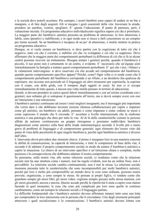 e la società deve poterli accettare. Per esempio, i nostri bambini sono capaci di andare in un bar e
mangiare, o di fare degli acquisti. Gli si insegna i gesti essenziali della vita: traversare la strada,
prendere un autobus, vestirsi, spogliarsi. E’ questa l’educazione. Il punto di partenza, però, è
valutazione iniziale. Un programma educativo individualizzato significa sapere ciò che è prioritario.
La maggior parte dei bambini/e autistici presenta un problema di attenzione: la loro attenzione è
labile, sono iperattivi o indifferenti, e in ogni modo non si riesce a farli concentrare su un compito
per trenta secondi. Se un bambino/a è incapace di un po’ di attenzione, è inutile mettere in pratica
un programma educativo.
Dunque, se si vuole aiutare un bambino/a, si deve partire con la cognizione di tutto ciò che è
negativo, tutto ciò che è corretto, e stabilire ciò che va sviluppato e ciò che va soppresso. Devo
affermare che la maggior parte dei comportamenti perturbanti (a differenza di ciò che si fa in alcuni
centri) possono ricevere un trattamento. Bisogna aiutare i genitori perché, quando il bambino/a è
piccolo, il suo posto non è certamente in un centro, è evidente. E’ necessario che un’équipe aiuti
immediatamente la famiglia a trattare questi comportamenti perturbanti. E’ qui che i test, i bilanci e
le valutazioni intervengono: si deve osservare ciò che accade nel comportamento del bambino/a;
quando questo comportamento specifico appare? Perché, come? Ogni volta ci si rende conto che il
comportamento perturbante del bambino/a corrisponde a un rifiuto, a un desiderio (ha qualcosa da
esprimere, ma siccome non possiede né il linguaggio né altro strumento per esprimerla, la esprime
con il corpo, con delle grida, con il rompere degli oggetti in casa). Se non ci si occupa
immediatamente di tutto questo, è ancora una volta inutile pensare in termini di educazione.
Quindi, si devono prendere in carico questi fattori immediatamente e con un’azione coordinata con i
genitori; non soltanto gli si sottopone il questionario all’inizio, ma si dovrà sempre avere con essi
un’interazione e una retroazione.
I bambini/e autistici continuano ad essere i miei migliori insegnanti; ma il messaggio più importante
che vorrei dare è che dobbiamo lavorare insieme (famosa collaborazione) per capire e imparare
come gli autistici, sia bambini/e sia adulti, pensano e come imparano e come vedono se stessi e
come capiscono il mondo che li circonda. E’ accettato a livello internazionale che la sindrome
autistica è una patologia che dura per tutta la vita. Al di là delle caratteristiche comuni le persone
affette da autismo costituiscono un gruppo eterogeneo e possiamo suddividere bambini/e
diagnosticati come autistici sulla base della triade sintomatologica secondo il livello più o meno
grave di problemi di linguaggio e di comprensione generale; ogni elemento dev’essere visto dal
punto di vista delle peculiarità di ogni singolo bambino/a, perché ogni bambino/a autistico è diverso
dall’altro.
L’intervento dovrà prevedere due elementi chiave: il primo è insegnare loro in una maniera concreta
le abilità di comunicazione, la capacità di interazione, e tutte le competenze di base della vita; il
secondo è di adattare il proprio comportamento sociale in modo da aiutare il bambino/a autistico a
capire la situazione. La chiave di un intervento specifico è un’istruzione chiara e completa, molta
pazienza e la consapevolezza che dobbiamo adattare il nostro comportamento.
Se pensiamo, nella nostra vita, alle nostre relazioni sociali, ci rendiamo conto che la relazione
sociale non ha una struttura come i numeri, non ha regole evidenti, non ha un ordine fisso, non è
prevedibile. La relazione sociale cambia continuamente, non è mai la stessa. La relazione sociale
insomma presenta tutte le caratteristiche che sono incomprensibili per molti bambini/e autistici,
perché per loro è molto più comprensibile un mondo dove le cose sono ordinate, possono essere
previste, organizzate, e sono sempre le stesse. Se pensate ai propri figli/e, vi rendete conto che
guardano sempre gli stessi libri, gli stessi video, vogliono sempre giocare nella stessa maniera, con
gli stessi giocattoli, ancora e ancora. Questo accade perché la ripetitività li aiuta a capire cosa stanno
facendo in quel momento; le cose che sono più complicate per loro sono quelle in continuo
cambiamento, come ad esempio le relazioni sociali e il linguaggio parlato.
Le difficoltà fondamentali che i bambini/e autistici devono affrontare innanzi tutto sono una lotta
per comprendere la loro interazione con le persone che li circondano. Uno degli strumenti principali
attraverso i quali socializziamo è la comunicazione. I bambini/e autistici devono lottare con
28
 