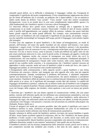 entrambi questi deficit, sia la difficoltà a interpretare il linguaggio verbale che l’incapacità di
comprendere il significato del nostro comportamento. Il loro comportamento rappresenta uno sforzo
per far fronte all’ambiente che li circonda, un ambiente che è imprevedibile, e che un autistico/a
adulto molto dotato ha definito "caos sociale". "Caos sociale" vuole dire sentirsi socialmente
disorganizzati, vivere in un mondo dove le cose sono completamente imprevedibili: questa è la
sfida fondamentale che i bambini/e autistici si trovano a dover fronteggiare.
Un intervento efficace deve quindi essere incentrato su strategie atte a supportare la loro
comprensione in un modo veramente concreto. Osservando i risultati di anni di ricerca condotti
sotto il profilo dell’apprendimento con studenti affetti da autismo, vediamo che questi individui
hanno grandi capacità ma anche grandi difficoltà. Per esempio, sono estremamente concreti:
potreste avere un bambino/a che non comprende il significato di una parola, ad esempio, ‘acqua’,
ma che capirebbe mostrandogli un’immagine dell’acqua, perché il linguaggio è più astratto rispetto
alle immagini.
Un’altra cosa che sappiamo di questi bambini/e è che hanno un’immaginazione, un modo di
pensare, dell’insieme, nel senso che quello ricordano ciò che sentono nell’insieme e non sanno
interpretare i singoli eventi. Un’altra caratteristica tipica dei bambini/e autistici è che possiedono
un’ottima capacità visiva di conoscere le cose, e interagiscono molto bene con gli oggetti che non si
muovono. Ciò che si muove invece, come le persone, è molto più difficile da capire: tutto ciò che
può essere analizzato attraverso la vista, come le parole scritte, le immagini, gli oggetti, è molto più
comprensibile. Sappiamo inoltre che cercano di immaginare con molto sforzo che cos’è la
comunicazione, che cosa implichi, e che riescono a imparare solamente i fondamenti principali; il
loro comportamento di conseguenza è basato sulle vostre reazioni, sulla vostra risposta. Si tratta
quindi di uno scambio molto concreto, e la comunicazione che i bambini/e autistici riescono ad
apprendere è molto concreta: anche nel caso di bambini/e colpiti in modo più lieve, che usano il
linguaggio per parlare, le conversazioni sono scambi memorizzati.
L’Insegnamento della comunicazione e delle capacità sociali a questi bambini/e è una forma
d’istruzione più concreta e diretta: sarà insegnata una sola capacità alla volta, mai più capacità
contemporaneamente. Quando consideriamo il problema dell’autismo, è altrettanto importante
operare una distinzione tra il linguaggio e la comunicazione, che spesso tendiamo a considerare
come sinonimi. I bambini/e affetti da autismo sono in continua lotta per interpretare sia il significato
delle parole in se stesse, sia il significato del messaggio sociale dato dal contesto. La qualità del
linguaggio del bambino/a autistico, vediamo che un numero molto alto di bambini/e non sviluppano
assolutamente la capacità di parlare. Pensate semplicemente a quanto questo possa essere frustrante:
avere dei bisogni, delle esigenze, dei desideri, volere qualcosa e non avere un mezzo per poterlo
dire.
L’intervento per i bambini/e che non hanno capacità di comunicazione verbale, che non sanno
parlare, consiste nell’utilizzare quella che noi definiamo una comunicazione aumentativa, cioè una
comunicazione attraverso le immagini, o la scrittura, o, per alcuni bambini/e, anche attraverso il
linguaggio dei segni, che utilizziamo anche nel caso delle persone non udenti, in modo che possano
comunicare i loro bisogni, i loro pensieri, e riescono così ad esercitare un controllo sulla propria vita
(Schopler, Peeters, Quill, ecc.).
Cercare di spiegarci nel modo più concreto possibile, dare alla parola il significato così come il
bambino/a autistico la sente, costituisce un’esigenza fondamentale nel corso di un trattamento
mirato; è necessario inoltre utilizzare una forma di comunicazione aumentativa.
Quando valutiamo le abilità sociali dei bambini/e autistici, troviamo che nessun bambino è uguale
all’altro: alcuni hanno eccellenti capacità di imitazione, altri no. Per i bambini/e che hanno questo
problema a livello sociale e non imitano quello che facciamo, le nostre azioni sono molto più
confuse e incomprensibili. Questi bambini/e possono comprendere solo attraverso le dimostrazioni:
dobbiamo dimostrare sempre in una maniera "aumentativa" tutto quello che noi facciamo.
Il bambino/a autistico non ha nessuna comprensione delle situazioni sociali, perciò non le imita, e
può comportarsi secondo due modalità: può evitarle, e fare tutto da solo, oppure, se ha una
29
 