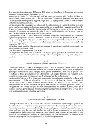 della giornata, in ogni periodo dell'anno e della vita e per tutto l'arco dell'esistenza, insomma un
intervento pervasivo per un disturbo pervasivo.
Ideato e progettato da Eric Schopler negli anni '60, venne sperimentato nella Carolina del Nord per
un periodo di 5 anni con l'aiuto dell'Ufficio all'Educazione e dell'Istituto Nazionale della Sanità: dati
i risultati estremamente positivi raggiunti, dagli anni '70 il programma TEACCH è ufficialmente
adottato e finanziato dallo Stato.
L'organizzazione dei servizi prevede attualmente 6 centri di diagnosi, 6 centri di aiuto a domicilio,
numerose classi speciali presso le scuole, e posti di lavoro per adulti tutti i servizi sono collegati fra
di loro per garantire la globalità e la continuità dell’intervento: in questo modo si è creata una
continuità di intervento sia "orizzontale", cioè in tutti gli ambienti di vita, che "verticale", cioè per
tutto l'arco dell'esistenza, delle persone affette da autismo.
Un programma TEACCH non si può quindi "comprare o applicare" singolarmente, ma si potranno
organizzare programmi educativi strutturati secondo il modello del programma TEACCH. In
Europa la maggior parte delle scuole o delle classi specializzate per bambini autistici e dei centri di
inserimento al lavoro o residenziali per adulti sono attualmente organizzati su modello dei
programma TEACCH.
L'Olanda e i paesi scandinavi hanno realizzato strutture di presa in carico globale e continuativa sul
modello dalla Carolina dei Nord.
Qual è la finalità del programma TEACCH?
Il programma ha come fine lo sviluppo dei miglior grado possibile di autonomia nella vita
personale, sociale e lavorativa, attraverso strategie educativi che potenzino le capacità della persona
autistica.
6.1.1
Su quali presupposti si basa il programma TEACCH?
I presupposti su cui il TEACCH si basa per stabilire i criteri di intervento, erano, almeno agli inizi
degli anni '60, dei tutto innovativi: smentita da ricerche di Rutter e dello stesso Schopler una
qualunque responsabilità della famiglia nella genesi dell'Autismo, non solo i genitori sono
considerati la fonte più attendibile di informazioni sul proprio bambino, ma vengono anche
coinvolti nel programma di trattamento con il ruolo di partner dei professionisti.
La diagnosi di Autismo si deve basare su test appropriati che evidenzino un disturbo nell'area della
comunicazione e della socializzazione, e la presenza di interessi limitati e ripetitivi.
Poiché l'educazione è essenzialmente comunicazione, in presenza di un disturbo della
comunicazione, un'attività educativa non potrà non avvalersi di strategie specifiche. Inoltre, se
l'integrazione nella società non può avvenire spontaneamente nel bambino normale, tanto più il
bambino autistico, portatore di un disturbo congenito della capacità di comprensione sociale, dovrà
poter usufruire di strategie educative appropriata.
6.1.2
Su quali principi si basa il programma TEACCH?
I principi di base dei TEACCH sono del tutto innovativi rispetto alla concezione psicogenetica del
disturbo autistico, e comportano di conseguenza caratteristiche di approccio altrettanto innovativi.
Se non si crede più ad una responsabilità della famiglia nella genesi dei disturbo, una collaborazione
attiva nell’intervento da parte dei familiari ne sarà la logica conseguenza, per consentire la
generalizzazione delle competenze acquisite e per garantire una coerenza di approccio in ogni
attività di vita della persona autistica, il coinvolgimento dei familiari in qualità di partners incide
secondo Schopler per il 50% sulle possibilità di successo dei programma.
31
 