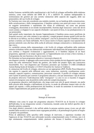 Inoltre l'estrema variabilità delle manifestazioni e dei livelli di sviluppo nell'ambito della sindrome
autistica, come viene definita dal DSM III e IV e dall'ICD 10, rendono indispensabile la
testimonianza dei genitori per una corretta valutazione delle capacità dei soggetto, delle sue
potenzialità e del suo livello di sviluppo.
Se l'autismo non viene più considerato una malattia mentale, ma un handicap della comunicazione,
della socializzazione e della immaginazione, il bambino autistico non potrà più essere visto come
un soggetto normodotato o superdotato che rifiuta di collaborare, ma come una persona
svantaggiata, disorientata in un mondo incomprensibile, frustrata dagli insuccessi- come tale dovrà
essere aiutata a sviluppare le sue capacità sfruttando i suoi punti di forza, le sue predisposizioni e le
sue potenzialità.
Sarà quindi molto importante che durante l'apprendimento il bambino possa essere gratificato da
frequenti successi: una volta valutate le sue capacità, i compiti proposti saranno quindi scelti non fra
le attività in cui fallisce, ma fra le abilità "emergenti", cioè fra le prestazioni che il bambino riesce a
portare a termine con l'aiuto dell'adulto. Per lo stesso motivo le buone capacità visuo-spaziali delle
persone autistiche sono alla base della scelta di utilizzare strategie comunicative e strutturazione di
tipo visivo.
La variabilità estrema della sintomatologia e dei livello di sviluppo nell'ambito della sindrome
autistica richiedono infine una elaborazione strettamente individualizzata del programma educativo,
con continue e frequenti rivalutazioni e aggiustamenti; se il bambino dispone di un buon
programma, apprende in un tempo ragionevole; se l'apprendimento non avviene a breve termine, è
il programma che non funziona e che deve essere rivisto.
Per formulare un buon programma educativo è necessario disporre di:
una diagnosi corretta: si appoggia sulla osservazione clinica guidata da test diagnostici specifici non
meno che sulle informazioni fornite dai genitori, che hanno dei proprio figlio una conoscenza
insostituibile. Fra i test diagnostici per l'Autismo; possiamo qui ricordare il CARS (Childhood
Autism Rating Scale) di Schopler o il CHAT (Checklist for Autism in Toddiers).
la valutazione del livello di sviluppo, attraverso un test appropriato (PEP, Profilo Psico-Educativo)
che registra le capacità nelle differenti aree, come imitazione, motricità, coordinazione oculo-
manuale, capacità cognitive, comunicazione, percezioni sensoriali. Il profilo di sviluppo ottenuto
sarà il punto di partenza per costruire il programma educativo, cioè per determinare i tipi di attività
da proporre attraverso l’individuazione delle "emergenze". Le aree in cui si riscontra il maggior
numero di emergenze sono da preferire nella scelta dei compiti da proporre.
un programma educativo individualizzato, che tenga conto non solo di questi elementi, ma anche
delle priorità della famiglia e dell'ambiente di lavoro, in modo da affrontare innanzi tutto ciò che
appare più urgente, e delle predisposizioni del bambino, in modo da aumentare la motivazione e
rendere l'apprendimento più gradevole possibile).
6.1.3
Strategie di intervento
Abbiamo visto come lo scopo dei programma educativo TEACCH sia di favorire lo sviluppo
dell'individuo, la sua integrazione sociale e l'autonomia, tenendo conto dei deficit specifici che il
disturbo autistico comporta.
Uno degli obiettivi essenziali è che nell'età adulta la persona autistica possa vivere con gli altri
membri della società in un contesto meno segregante possibile, e di permettergli di gestire al meglio
la propria vita quotidiana.
Prima di addentrarsi nello specifico delle strategie di intervento, è opportuno ricordare che
l'approccio di tipo TEACCH, pur utilizzando tecniche comportamentali come il rinforzo, non è di
tipo strettamente comportamentale: infatti, piuttosto che forzare il bambino a modificare il
32
 