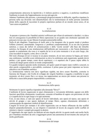 comportamento attraverso la ripetitività e il rinforzo positivo o negativo, si preferisce modificare
l'ambiente in modo che l'apprendimento sia reso più agevole.
Adattare l'ambiente alla persona, e presentargli progressivamente le difficoltà, significa rispettare la
persona nella sua diversità: non dimentichiamo che le testimonianze di molte persone autistiche
dotate della capacità di raccontare le proprie esperienze parlano di un mondo senza senso, di un
"caos senza un padrone".
6.1.4
La strutturazione
In passato si pensava che i bambini autistici soffrissero per rifiuto di sentimenti e desideri, e si dava
loro di conseguenza la possibilità di libera espressione in un quadro non strutturato sperando che
potessero trovare una via per liberare le proprie potenzialità inibite.
Nulla di più sbagliato: l'esperienza di molti anni ci ha insegnato che in questo modo si produce
l'effetto contrario, aumentando. l'angoscia e i problemi comportamentali. Si sa ora che la persona
autistica, a causa dei deficit di comunicazione e della "cecità sociale" alla base dei disturbo
autistico, ha bisogno di una strutturazione dell'ambiente per rassicurarsi, e che l'ansia diminuisce
quando sa esattamente che cosa ci si aspetta da lui in un certo momento e in un certo luogo, che
cosa succederà in seguito, come, dove e con chi.
Del resto chiunque di noi si recasse in un paese straniero, di cui non conosce la lingua, per tenere
una conferenza, vorrebbe avere informazioni su dove la conferenza sarà organizzata, quando dovrà
parlare e per quanto tempo, come dovrà esprimersi, e si aspetterà che il paese ospite abbia la
cortesia de dargli queste notizie in modo comprensibile.
Un quadro temporo-spaziale molto strutturato, nel quale i punti di repere siano visibili e concreti, in
altre parole comprensibile e prevedibile, costituisce il primo passo per poter impostare un lavoro
educativo con il bambino autistico.
La strutturazione tuttavia non deve significare rigidità, ma deve essere flessibile, costruita in
funzione dei bisogni e dei livello di sviluppo dei singolo bambino e soggetta a modifiche in ogni
momento; né deve essere fine a se stessa, ma rappresentare un mezzo per aiutare una persona in
difficoltà a causa della propria impossibilità a comunicare.
6.1.5
Strutturazione dello spazio
Strutturare lo spazio significa rispondere alla domanda "Dove?".
L'ambiente di lavoro organizzato in spazi chiaramente e visivamente delimitati, ognuno con delle
funzioni specifiche chiaramente visualizzate, consente al bambino di sapere con precisione ciò che
ci si aspetta da lui in ogni luogo e in ogni momento.
Così, in una classe, ci sarà uno spazio di lavoro individuale, uno spazio di riposo, uno spazio di
attività di gruppo e uno spazio dedicato al tempo libero, ognuno chiaramente delimitato e
contrassegnato da opportuni simboli di identificazione.
L'angolo di lavoro per esempio è di solito organizzato con un banco affiancato da due scaffali
disposti perpendicolarmente, su cui disporre il materiale di lavoro da eseguire (nello scaffale di
sinistra) o riporre i compiti già eseguiti (a destra).
E' importante che ogni spazio sia dedicato ad una singola attività: in questo modo sarà molto facile
per il bambino orientarsi da solo e raggiungere presto una autonomia di movimento che sarà per lui
molto gratificante.
6.1.6
Strutturazione del tempo
33
 
