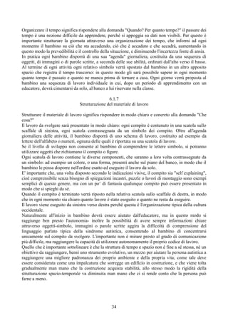 Organizzare il tempo significa rispondere alla domanda "Quando? Per quanto tempo?" il passare dei
tempo è una nozione difficile da apprendere, perché si appoggia su dati non visibili. Per questo è
importante strutturare la giornata attraverso una organizzazione dei tempo, che informi ad ogni
momento il bambino su ciò che sta accadendo, ciò che è accaduto e che accadrà, aumentando in
questo modo la prevedibilità e il controllo della situazione, e diminuendo l'incertezza fonte di ansia.
In pratica ogni bambino disporrà di una sua "agenda" giornaliera, costituita da una sequenza di
oggetti, di immagini o di parole scritte, a seconda delle sue abilità, ordinati dall'alto verso il basso.
Al termine di ogni attività ogni relativo simbolo verrà spostato dal bambino in un altro apposito
spazio che registra il tempo trascorso: in questo modo gli sarà possibile sapere in ogni momento
quanto tempo è passato e quanto ne manca prima di tornare a casa. Ogni giorno verrà proposta al
bambino una sequenza di lavoro individuale in cui, dopo un periodo di apprendimento con un
educatore, dovrà cimentarsi da solo, al banco a lui riservato nella classe.
6.1.7
Strutturazione del materiale di lavoro
Strutturare il materiale di lavoro significa rispondere in modo chiaro e concreto alla domanda "Che
cosa?"
Il lavoro da svolgere sarà presentato in modo chiaro: ogni compito è contenuto in una scatola sullo
scaffale di sinistra, ogni scatola contrassegnata da un simbolo dei compito. Oltre all'agenda
giornaliera delle attività, il bambino disporrà di uno schema di lavoro, costituito ad esempio da
lettere dell'alfabeto o numeri, ognuna delle quali è riportata su una scatola di lavoro.
Se il livello di sviluppo non consente al bambino di comprendere le lettere simbolo, si potranno
utilizzare oggetti che richiamano il compito o figure.
Ogni scatola di lavoro contiene le diverse componenti, che saranno a loro volta contrassegnate da
un simbolo: ad esempio un colore, o una forma, presenti anche sul piano del banco, in modo che il
bambino le possa disporre nell'ordine esatto ed eseguire il lavoro da solo.
E' importante che, una volta disposto secondo le indicazioni visive, il compito sia "self explaining",
cioè comprensibile senza bisogno di spiegazioni incastri, puzzle o lavori di montaggio sono esempi
semplici di questo genere, ma con un po’ di fantasia qualunque compito può essere presentato in
modo che si spieghi da sé.
Quando il compito è terminato verrà riposto nella relativa scatola sullo scaffale di destra, in modo
che in ogni momento sia chiaro quanto lavoro è stato eseguito e quanto ne resta da eseguire.
Il lavoro viene eseguito da sinistra verso destra perché questa è l'organizzazione tipica della cultura
occidentale.
Naturalmente all'inizio in bambino dovrà essere aiutato dall'educatore, ma in questo modo si
raggiunge ben presto l'autonomia- inoltre la possibilità di avere sempre informazioni chiare
attraverso oggetti-simbolo, immagini o parole scritte aggira la difficoltà di comprensione del
linguaggio parlato tipica della sindrome autistica, consentendo al bambino di concentrarsi
unicamente sul compito da svolgere. L'importante non è mirare presto al grado di comunicazione
più difficile, ma raggiungere la capacità di utilizzare autonomamente il proprio codice di lavoro.
Quello che è importante sottolineare è che la struttura di tempo e spazio non è fine a sé stessa, nè un
obiettivo da raggiungere, bensì uno strumento evolutivo, un mezzo per aiutare la persona autistica a
raggiungere una migliore padronanza dei proprio ambiente e della propria vita; come tale deve
essere considerata come una impalcatura che sorregge un edificio in costruzione, e che viene tolta
gradualmente man mano che la costruzione acquista stabilità, allo stesso modo la rigidità della
strutturazione spazio-temporale va diminuita man mano che ci si rende conto che la persona può
farne a meno.
34
 