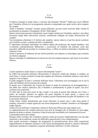 6.1.8
Il rinforzo
Il rinforzo risponde in modo chiaro e concreto alla domanda "Perché?" Infatti può essere difficile
per il bambino all'inizio di un programma educativo comprendere per quale motivo deva eseguire
dei compiti.
Anche il bambino "normale" incontra questa difficoltà, ma può essere motivato dalla volontà di
accontentare la mamma o l'insegnante, di fare "bella figura".
Queste motivazioni possono inizialmente essere troppo astratte per il bambino autistico; sarà allora
necessario dargli delle motivazioni concrete, strettamente collegate nel tempo all'esecuzione dei
compito.
Una ricompensa alimentare è il rinforzo più semplice: spesso tuttavia si può ben presto sostituire
con il rinforzo sociale, costituito da lodi e complimenti.
E' importante comunque individuare un rinforzo adatto alle preferenze dei singolo bambino: sarà
ovviamente controproducente abbracciare o accarezzare un bambino che presenti, come può
succedere, difficoltà ad accettare la vicinanza fisica; o offrire un rinforzo alimentare a bambini che
rifiutano il cibo.
Anche il permesso di dedicarsi ad una attività preferita, non importa se stereotipata, può costituire
un rinforzo adeguato.
Spesso comunque la soddisfazione di riuscire da solo nel compito proposto è già di per sè un ottimo
rinforzo.
6.1.9
L'aiuto
L'aiuto risponde in modo chiaro e concreto alla domanda "come?".
Se infatti non possiamo utilizzare efficacemente le istruzioni verbali per spiegare il compito, un
aiuto fisico o visuale costituirà il modo più semplice per illustrare al bambino autistico come dovrà
eseguire il suo compito.
Il grado maggiore di aiuto è costituito dall'aiuto fisico: l'educatore cioè accompagna con la sua la
mano del bambino nell’esecuzione dei compito.
In questo caso è importante che il gesto sia dosato in modo da comunicare un incoraggiamento e
che abbia una valenza esplicativa che il bambino è perfettamente in grado di capire; non deve
costituire una costrizione.
Un altro tipo di aiuto può essere di tipo visuale: è un aiuto di questo tipo indicare con il dito, o
anche, ad esempio, spostare un oggetto dal posto sbagliato al posto giusto, o ancora una
dimostrazione pratica di come eseguire il compito, purché naturalmente da parte del bambino ci sia
la necessaria attenzione.
Anche l'aiuto verbale naturalmente può essere utilizzato; in questo caso è utile usare parole il
semplici, essenziali e sempre uguali per una stessa spiegazione, evitando i sinonimi o un linguaggio
troppo figurato.
Anche nel caso dell'aiuto è importante valutare la forma più efficace per ogni singolo caso.
La rappresentazione dei compito attraverso una serie di immagini che ne illustrano le varie tappe,
disposte da destra a sinistra, costituisce il tipo di aiuto più conciliabile con l'autonomia di lavoro.
La generalizzazione del compito
Bisogna infine ricordare che il bambino autistico tende ad associare l'apprendimento con una data
situazione o ad un ambiente, mentre ha difficoltà a generalizzare il suo comportamento.
Sarà quindi necessario sviluppare dei programmi di generalizzazione attiva delle acquisizioni
l'apprendimento in ambiente scolastico è solo l'inizio dei programma educativo, perché è altrettanto
importante estendere le competenze acquisite all'ambiente familiare o in altre situazioni.
35
 