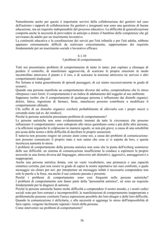 Naturalmente anche per questo è importante servirsi della collaborazione dei genitori nel caso
dell'autismo i rapporti di collaborazione fra genitori e insegnanti non sono una questione di buona
educazione, ma un requisito indispensabile del processo educativo. La difficoltà di generalizzazione
comporta anche la necessità di provvedere in anticipo a dotare il bambino delle competenze che gli
serviranno da adulto per un inserimento lavorativo.
La continuità educativa e la coordinazione dei servizi per l'età infantile e per l'età adulta, sebbene
appaiano estremamente difficili da realizzare concretamente, rappresentano dei requisito
fondamentale per un inserimento sociale e lavorativo efficace.
6.1.10
I problemi di comportamento
Tutti noi presentiamo problemi di comportamento di tanto in tanto: può capitare a chiunque di
perdere il controllo, di manifestare aggressività, di scaricare le proprie emozioni in modo
incontrollato attraverso il pianto o il riso, o di scaricare la tensione attraverso tic nervosi o altri
comportamenti inadeguati.
Per fortuna si tratta generalmente di episodi passeggeri, di cui siamo successivamente in grado di
scusarci.
Quando una persona manifesta un comportamento diverso dal solito, comprendiamo che lo stress
oltrepassa i suoi limiti: il comportamento è un indice di adattamento del soggetto al suo ambiente.
Sappiamo inoltre che il comportamento di qualunque persona è influenzato dai disturbi organici:
dolore, fatica, ingestione di farmaci, fame, stanchezza possono contribuire a modificare il
comportamento abituale.
Chi soffre di un disturbo organico cercherà probabilmente di alleviarlo con i propri mezzi o
cercando aiuto (ad es. dei medico).
Perché le persone autistiche presentano problemi di comportamento?
Le persone autistiche non sono evidentemente immuni da tutte le circostanze che possono
influenzare il comportamento: sono sottoposte allo stress quotidiano come e più delle altre persone,
e la affezioni organiche le colpiscono in maniera uguale, se non più grave, a causa di una sensibilità
più acuta della nostra e della difficoltà di decifrare le proprie sensazioni.
E tuttavia non possono reagire nè cercare aiuto come noi, a causa dei problemi di comunicazione:
non possono comunicare il proprio stato e non sanno che cosa ci si aspetta da loro, e questa
incertezza aumenta lo stress.
I problemi di comportamento della persona autistica non sono che la punta dell'iceberg sommerso
delle sue difficoltà: un sistema di comunicazione insufficiente la conduce a esprimere le proprie
necessità in una forma diversa dal linguaggio, attraverso atti distruttivi, aggressivi, autoaggressivi o
inappropriati.
Anche una persona autistica dotata, con un vasto vocabolario, una pronuncia e una capacità
sintattica corretta, può non essere in grado di capire le nostre aspettative nei suoi confronti, o quale
messaggio sia chiaro per noi: per interpretare un messaggio infatti è necessario comprendere non
solo le parole o la frase, ma anche il suo contesto passato e presente.
Perché i problemi di comportamento sono così frequenti nelle persone autistiche?
I problemi di comportamento non fanno parte della "personalità autistica", nè sono un requisito
fondamentale per la diagnosi di autismo.
Poiché le persone autistiche hanno molte difficoltà a comprendere il nostro mondo, e i nostri codici
sociali sono per loro estranei e incomprensibili, le manifestazioni di comportamento inappropriate e
problematiche possono costituire l'unica espressione possibile dei loro disagio e delle loro difficoltà.
Quando la comunicazione è deficitaria, e alla necessità si aggiunge lo stress dell'impossibilità di
farsi capire, vengono facilmente superati i limiti della persona.
Come intervenire sui problemi di comportamento?
36
 