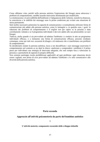 Come abbiamo visto, poiché nella persona autistica l'espressione dei bisogni passa attraverso i
problemi di comportamento, sarebbe assurdo intervenire direttamente per modificarlo.
La strutturazione e la prevedibilità dell'ambiente e l'adeguatezza delle richieste, nonché la chiarezza,
la concretezza e la stabilità dei messaggi sono la prima condizione per evitare una situazione di
stress permanente.
Sarà inoltre necessario potenziare la capacità di comunicazione e eventualmente utilizzare forme di
comunicazione più adatte alla persona autistica, come le immagini o, in qualche caso, i gesti: la
riduzione dei problemi di comportamento è il miglior test per capire se la persona è stata
correttamente valutata e se il programma individuale è davvero adatto alle sue potenzialità e ai suoi
bisogni.
Tuttavia, anche quando si sia provveduto ad adattare l'ambiente e a mettere in atto un programma
individuale efficace, e a instaurare una forma di comunicazione efficace, possono residuare
comunque, come per tutti noi, occasioni di disagio o di malessere che si manifestano con problemi
di comportamento.
Se desideriamo aiutare la persona autistica, tocca a noi decodificare i suoi messaggi osservarne il
comportamento nel contesto ce ne darà la chiave: analizzare e comprendere i problemi è il primo
passo per individuare una strategia di intervento adeguata, che sarà sempre tesa a valorizzare la
persona e a permetterle di superare le proprie difficoltà.
Non esistono purtroppo ricette prefabbricate applicabili ad ogni problema: ogni situazione dovrà
essere vagliata, non prima di aver provveduto ad adattare l'ambiente e lo stile comunicativo alla
diversità della persona autistica.
Parte seconda
Approccio all’attività psicomotoria da parte del bambino autistico
7
L’attività motoria: componente essenziale dello sviluppo infantile
37
 