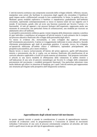 L’attività motoria costituisce una componente essenziale dello sviluppo infantile. Afferrare, toccare,
manipolare sono azioni che facilitano la conoscenza degli oggetti che circondano il bambino,il
quale impara anche a differenziarli secondo le loro caratteristiche, le forme, la qualità d’uso ecc.
Mediante questa modalità esplorativa il bambino si impadronisce gradualmente dell’ambiente
circostante, esprimendo contemporaneamente se stesso in maniera totale nel suo rapporto con il
mondo. Il movimento, quindi, oltre ad avere una funzione essenziale per favorire l’azione e la
funzionalità di tutti gli apparati e dei processi biologici dell’organismo, rappresenta anche uno
strumento di conoscenza, una particolare forma di comunicazione, una modalità per ricercare un
adattamento attivo all’ambiente.
La prospettiva psicomotoria enfatizza questa visione integrata della dimensione corporea e psichica
di ogni individuo e contribuisce ad assegnare all’attività motoria il ruolo primario che le compete
nel processo educativo finalizzato allo sviluppo della personalità degli allievi.
Va messo in evidenza che, storicamente, si sono sviluppati due approcci all’interno
dell’orientamento psicomotorio: il primo si è maggiormente indirizzato in senso educativo, facendo
riferimento principalmente agli studi di psicologia genetica; il secondo, invece, ha sviluppato
un’operatività indirizzata all’ambito clinico e riabilitativo, ispirandosi principalmente alla
prospettiva psicoanalitica, più o meno ortodossa.
Questo lavoro si muove esclusivamente all’interno del primo approccio, quello dell’educazione
motoria o psicomotoria che dir si voglia, con un interesse finalizzato alla pianificazione di un
curricolo educativo applicabile a livello di scuola materna ed elementare. Tale proposta curricolare
si articola su una nuova modalità di effettuazione della valutazione in ambito motorio e
sull’indicazione di una serie di percorsi metodologici per favorire lo sviluppo delle componenti
psicomotorie del movimento: i cosiddetti prerequisiti funzionali. Una particolare attenzione viene
anche dedicata agli allievi in situazione di handicap, per i quali l’attività motoria può rappresentare
uno strumento privilegiato nella prospettiva dell’integrazione scolastica.
8
Apprendimento degli schemi motori del movimento
In questo capitolo iniziale si prende in considerazione il concetto di apprendimento motorio,
cercando di evidenziare come la programmazione e l’esecuzione di schemi di movimento
richiedano l’attivazione di una serie di processi estremamente complessi ed articolati, del tutto
simili a quelli messi in atto per altri tipi di apprendimento cognitivo.
38
 
