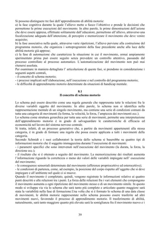 Si possono distinguere tre fasi dell’apprendimento di abilità motorie:
a) la fase cognitiva durante la quale l’allievo mette a fuoco l’obiettivo e prende le decisioni che
permettono le prime esecuzioni del movimento. In altre parole, le prime dimostrazioni dell’azione
che deve essere appresa, effettuate solitamente dall’educatore, permettono all’allievo, attraverso una
focalizzazione adeguata dell’attenzione, di percepire e memorizzare il movimento che deve venire
acquisito;
b) la fase associativa nella quale, attraverso varie ripetizioni, l’allievo perviene alla costruzione del
programma motorio, che organizza i sottoprogrammi della fase precedente anche alla luce delle
abilità motorie già apprese;
c) la fase di automazione che caratterizza la situazione in cui il movimento, ormai ampiamente
sperimentato prima può essere seguito senza prevedere un controllo attentivo, passando dal
processo controllato al processo automatico. L’automatizzazione del movimento non può mai
ritenersi assoluta.
Per esaminare in maniera dettagliata l’ articolazione di queste fasi, si prendono in considerazione i
seguenti aspetti centrali,
- il concetto di schema motorio;
- i processi implicati nell’elaborazione, nell’esecuzione e nel controllo del programma motorio;
- le difficoltà di apprendimento motorio determinate da situazioni di handicap mentale.
8.1
Il concetto di schema motorio
Lo schema può essere descritto come una regola generale che rappresenta tutte le relazioni fra le
diverse variabili oggetto del movimento. In altre parole, lo schema non si identifica nella
rappresentazione mentale di un singolo movimento, ma contiene una serie di condizioni comuni da
tutta una categoria di movimenti (la forma, la velocità, la forza, l’ampiezza dei movimenti ecc.).
Lo schema come struttura gerarchica per tutta una serie di movimenti, permette una interpretazione
dell’apprendimento motorio è in grado di salvaguardare le caratteristiche di efficacia ed
economicità nel lavoro del sistema nervoso centrale.
Si tratta, infatti, di un processo generativo che, a partire da movimenti appartenenti alla stessa
categoria, è in grado di formare una regola che possa essere applicata a tutti i movimenti della
categoria.
Secondo Schmidt e i suoi collaboratori la teoria dello schema si baserebbe su quattro tipi di
informazioni motorie che il soggetto immagazzina durante l’esecuzione di movimenti:
- i parametri specifici che sono intervenuti nell’esecuzione del movimento (la durata, la forza, la
direzione ecc.);
- il risultato che si è ottenuto a seguito del movimento. La memorizzazione dei risultati aumenta
l’informazione riguardo la correttezza o meno dei valori delle variabili impiegate nell’ esecuzione
del movimento;
- le conseguenze sensoriali determinate dal movimento (afferenze propriocettive ed esterocettive);
- le condizioni di partenza, come, ad esempio, la posizione del corpo rispetto all’oggetto che si deve
impiegare e all’ambiente nel quale ci si muove.
Quando il movimento è completato, quindi, vengono registrate le informazioni relative ai quattro
punti descritti e alle relazioni tra i punti. La forza delle relazioni fra i vari elementi che compongono
il movimento aumenta a ogni ripetizione del movimento stesso o di un movimento simile. In questo
modo si sviluppa via via lo schema che sarà tanto più completo e articolato quanto maggiore sarà
stata la variabilità nella fase di formazione.Una volta che si è formato lo schema di una data classe
di movimenti, le abilità motorie rappresentate nello schema possono essere trasferite ad altri
movimenti nuovi, favorendo il processo di apprendimento motorio. Il trasferimento di abilità,
naturalmente, sarà tanto maggiore quanto più elevata sarà la somiglianza fra il movimento nuovo e i
39
 