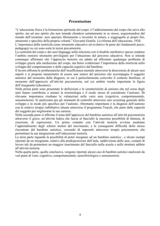 Presentazione
“L’educazione fisica è la formazione spirituale del corpo: è l’addestramento del corpo che serve allo
spirito, ma ad uno spirito che non intende chiudersi astrattamente in se stesso, sequestrandosi dal
mondo dell’esistente: anzi spaziare liberamente e investire la natura, e soggiogarla ai propri fini,
strumento e specchio della propria volontà.” Giovanni Gentile. La riforma dell’educazione, 1920.
L’importanza della motricità come strumento educativo ed evolutivo fa parte dei fondamenti psico-
pedagogici su cui sono sorte le teorie psicomotorie.
La centralità del corpo e dei suoi linguaggi nella relazione con il disabile intellettivo spesso rendono
l’ambito motorio strumento privilegiato per l’attuazione del percorso educativo. Non si intende
comunque affermare che l’approccio motorio sia adatto ad affrontare qualunque problema di
sviluppo grazie alla mediazione del corpo, ma bensì evidenziare l’importanza della motricità nello
sviluppo del comportamento e delle capacità cognitive del bambino.
Il lavoro affronta le problematiche dell’insufficienza mentale attraverso la descrizione di alcuni suoi
aspetti e si propone innanzitutto di essere una sintesi del percorso che accompagna il soggetto
autistico dal momento della diagnosi, in cui è particolarmente coinvolto il contesto familiare, al
momento dell’approccio all’attività psicomotoria, nel cui ambito risulta importante la figura
dell’insegnante (educatore).
Nella prima parte sono presentate le definizioni e le caratteristiche di autismo che nel corso degli
anni hanno contribuito a mutare la terminologia e il modo stesso di considerare l’autismo. Di
rilevante importanza risultano le valutazioni nelle varie aree (cognitiva, comportamentale,
sensomotoria). Si analizzano poi gli strumenti di controllo attraverso uno screening generale dello
sviluppo e in modo più specifico per l’autismo. Altrettanto importante è la diagnosi dell’autismo
con le relative terapie riabilitative attuate attraverso il programma Teacch, che parte dalle capacità
del soggetto per migliorarne le sue carenze.
Nella seconda parte si affronta il tema dell’approccio del bambino autistico all’attività psicomotoria
attraverso il gioco, un’attività ludica che lascia al fanciullo la massima possibilità di fantasia, di
creazione, di espressione. Un primo contatto con l’attività motoria avviene mediante
l’apprendimento degli schemi motori del movimento, e le conseguenti difficoltà dello stesso
riscontrate dal bambino autistico, cercando di superarle attraverso terapie psicomotorie che
permettano la sua integrazione nell’educazione motoria.
La terza parte riguarda la possibilità di poter insegnare ad un bambino autistico , e alcuni esempi
riportati da un insegnante, relativi alla predisposizione dell’aula, suddivisione delle aree, compiti di
lavoro tali da permettere un maggior inserimento del fanciullo nella scuola e nelle strutture adibite
all’attività motoria.
Nella quarta parte, quella conclusiva, vengono riportati alcuni casi di bambini autistici analizzati da
vari punti di vista: cognitivo, comportamentale, neurofisiologico e sensomotorio.
4
 