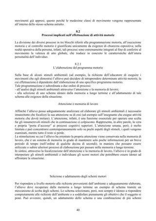 movimenti già appresi; questo perché le medesime classi di movimento vengono rappresentate
all’interno dello stesso schema astratto.
8.2
Processi implicati nell’effettuazione di attività motorie
La divisione dei diversi processi in tre blocchi riferiti alla programmazione motoria, all’esecuzione
motoria e al controllo motorio è giustificata unicamente da esigenze di chiarezza espositiva; nella
realtà operativa della persona, infatti, tali processi sono estremamente integrati al fine di conferire al
movimento la valenza di atto globale, che traduce in concreto le caratteristiche dell’intera
personalità dell’individuo.
8.2.1
L’elaborazione del programma motorio
Sulla base di alcuni stimoli ambientali (ad esempio, la richiesta dell’educatore di eseguire i
movimenti che egli dimostra) l’allievo può decidere di intraprendere determinate attività motorie, la
cui effettuazione è dipendente dall’elaborazione di uno specifico programma motorio.
Tale programmazione è subordinata a due ordini di processi:
- all’analisi degli stimoli ambientali attraverso l’attenzione e la memoria di lavoro;
- alla selezione di uno schema idoneo dalla memoria a lungo termine e all’adattamento di tale
schema alle esigenze della situazione.
Attenzione e memoria di lavoro
Affinché l’allievo possa adeguatamente analizzare ed elaborare gli stimoli ambientali è necessario
innanzitutto che focalizzi la sua attenzione su di essi (ad esempio sull’insegnante che esegue attività
motorie che dovrà imitare). L’attenzione, infatti, è una funzione essenziale per operare una scelta
far gli innumerevoli stimoli che in continuazione ci colpiscono. Rappresenta, in altre parole, la vera
e propria “porta d’accesso” ai processi cognitivi superiori. L’attenzione umana, però, è molto
limitata e può concentrarsi contemporaneamente solo su pochi aspetti degli stimoli, i quali vengono
esaminati, mentre tutto il resto si perde.
La stimolazione su cui l’allievo ha orientato la propria attenzione viene conservata nella memoria di
lavoro, che è un sistema di memoria in grado di mantenere solo poche informazioni per un breve
periodo di tempo (nell’ordine di qualche decina di secondi), in maniera che possano essere
utilizzate o subire ulteriori processi di elaborazione per passare nella memoria a lungo termine.
In sintesi, attraverso la focalizzazione dell’attenzione e la memoria di lavoro, l’allievo è in grado di
interpretare gli stimoli ambientali e individuare gli scemi motori che potrebbero essere idonei ad
affrontare la situazione.
Selezione e adattamento degli schemi motori
Per rispondere a livello motorio alle richieste provenienti dall’ambiente e adeguatamente elaborate,
l’allievo deve recuperare dalla memoria a lungo termine un esempio di schema tramite un
meccanismo di scelta degli schemi. Lo schema selezionato, però, non sempre è idoneo a rispondere
compiutamente alle richieste dell’ambiente o a soddisfare pienamente gli obiettivi che il soggetto si
pone. Può avvenire, quindi, un adattamento dello schema o una combinazione di più schemi
40
 