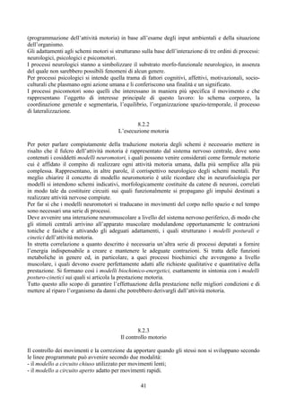 (programmazione dell’attività motoria) in base all’esame degli input ambientali e della situazione
dell’organismo.
Gli adattamenti agli schemi motori si strutturano sulla base dell’interazione di tre ordini di processi:
neurologici, psicologici e psicomotori.
I processi neurologici stanno a simbolizzare il substrato morfo-funzionale neurologico, in assenza
del quale non sarebbero possibili fenomeni di alcun genere.
Per processi psicologici si intende quella trama di fattori cognitivi, affettivi, motivazionali, socio-
culturali che plasmano ogni azione umana e li conferiscono una finalità e un significato.
I processi psicomotori sono quelli che interessano in maniera più specifica il movimento e che
rappresentano l’oggetto di interesse principale di questo lavoro: lo schema corporeo, la
coordinazione generale e segmentaria, l’equilibrio, l’organizzazione spazio-temporale, il processo
di lateralizzazione.
8.2.2
L’esecuzione motoria
Per poter parlare compiutamente della traduzione motoria degli schemi è necessario mettere in
risalto che il fulcro dell’attività motoria è rappresentato dal sistema nervoso centrale, dove sono
contenuti i cosiddetti modelli neuromotori, i quali possono venire considerati come formule motorie
cui è affidato il compito di realizzare ogni attività motoria umana, dalla più semplice alla più
complessa. Rappresentano, in altre parole, il corrispettivo neurologico degli schemi mentali. Per
meglio chiarire il concetto di modello neuromotorio è utile ricordare che in neurofisiologia per
modelli si intendono schemi indicativi, morfologicamente costituite da catene di neuroni, correlati
in modo tale da costituire circuiti sui quali funzionalmente si propagano gli impulsi destinati a
realizzare attività nervose compiute.
Per far sì che i modelli neuromotori si traducano in movimenti del corpo nello spazio e nel tempo
sono necessari una serie di processi.
Deve avvenire una interazione neuromuscolare a livello del sistema nervoso periferico, di modo che
gli stimoli centrali arrivino all’apparato muscolare modulandone opportunamente le contrazioni
toniche e fasiche e attivando gli adeguati adattamenti, i quali strutturano i modelli posturali e
cinetici dell’attività motoria.
In stretta correlazione a quanto descritto è necessaria un’altra serie di processi deputati a fornire
l’energia indispensabile a creare e mantenere le adeguate contrazioni. Si tratta delle funzioni
metaboliche in genere ed, in particolare, a quei processi biochimici che avvengono a livello
muscolare, i quali devono essere perfettamente adatti alle richieste qualitative e quantitative della
prestazione. Si formano così i modelli biochimico-energetici, esattamente in sintonia con i modelli
posturo-cinetici sui quali si articola la prestazione motoria.
Tutto questo allo scopo di garantire l’effettuazione della prestazione nelle migliori condizioni e di
mettere al riparo l’organismo da danni che potrebbero derivargli dall’attività motoria.
8.2.3
Il controllo motorio
Il controllo dei movimenti e la correzione da apportare quando gli stessi non si sviluppano secondo
le linee programmate può avvenire secondo due modalità:
- il modello a circuito chiuso utilizzato per movimenti lenti;
- il modello a circuito aperto adatto per movimenti rapidi.
41
 