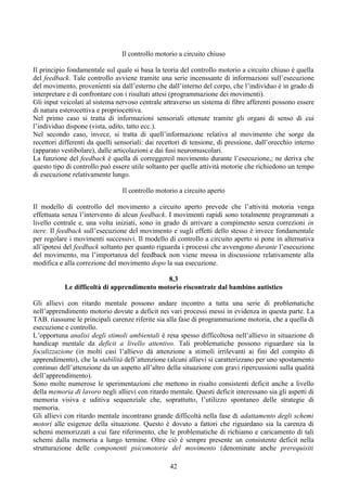 Il controllo motorio a circuito chiuso
Il principio fondamentale sul quale si basa la teoria del controllo motorio a circuito chiuso è quella
del feedback. Tale controllo avviene tramite una serie incenssante di informazioni sull’esecuzione
del movimento, provenienti sia dall’esterno che dall’interno del corpo, che l’individuo è in grado di
interpretare e di confrontare con i risultati attesi (programmazione dei movimenti).
Gli input veicolati al sistema nervoso centrale attraverso un sistema di fibre afferenti possono essere
di natura esterocettiva e propriocettiva.
Nel primo caso si tratta di informazioni sensoriali ottenute tramite gli organi di senso di cui
l’individuo dispone (vista, udito, tatto ecc.).
Nel secondo caso, invece, si tratta di quell’informazione relativa al movimento che sorge da
recettori differenti da quelli sensoriali: dai recettori di tensione, di pressione, dall’orecchio interno
(apparato vestibolare), dalle articolazioni e dai fusi neuromuscolari.
La funzione del feedback è quella di correggereil movimento durante l’esecuzione,; ne deriva che
questo tipo di controllo può essere utile soltanto per quelle attività motorie che richiedono un tempo
di esecuzione relativamente lungo.
Il controllo motorio a circuito aperto
Il modello di controllo del movimento a circuito aperto prevede che l’attività motoria venga
effettuata senza l’intervento di alcun feedback. I movimenti rapidi sono totalmente programmati a
livello centrale e, una volta iniziati, sono in grado di arrivare a compimento senza correzioni in
itere. Il feedback sull’esecuzione del movimento e sugli effetti dello stesso è invece fondamentale
per regolare i movimenti successivi. Il modello di controllo a circuito aperto si pone in alternativa
all’ipotesi del feedback soltanto per quanto riguarda i processi che avvengono durante l’esecuzione
del movimento, ma l’importanza del feedback non viene messa in discussione relativamente alla
modifica e alla correzione del movimento dopo la sua esecuzione.
8.3
Le difficoltà di apprendimento motorio riscontrate dal bambino autistico
Gli allievi con ritardo mentale possono andare incontro a tutta una serie di problematiche
nell’apprendimento motorio dovute a deficit nei vari processi messi in evidenza in questa parte. La
TAB. riassume le principali carenze riferite sia alla fase di programmazione motoria, che a quella di
esecuzione e controllo.
L’opportuna analisi degli stimoli ambientali è resa spesso difficoltosa nell’allievo in situazione di
handicap mentale da deficit a livello attentivo. Tali problematiche possono riguardare sia la
focalizzazione (in molti casi l’allievo dà attenzione a stimoli irrilevanti ai fini del compito di
apprendimento), che la stabilità dell’attenzione (alcuni allievi si caratterizzano per uno spostamento
continuo dell’attenzione da un aspetto all’altro della situazione con gravi ripercussioni sulla qualità
dell’apprendimento).
Sono molte numerose le sperimentazioni che mettono in risalto consistenti deficit anche a livello
della memoria di lavoro negli allievi con ritardo mentale. Questi deficit interessano sia gli aspetti di
memoria visiva e uditiva sequenziale che, soprattutto, l’utilizzo spontaneo delle strategie di
memoria.
Gli allievi con ritardo mentale incontrano grande difficoltà nella fase di adattamento degli schemi
motori alle esigenze della situazione. Questo è dovuto a fattori che riguardano sia la carenza di
schemi memorizzati a cui fare riferimento, che le problematiche di richiamo e caricamento di tali
schemi dalla memoria a lungo termine. Oltre ciò è sempre presente un consistente deficit nella
strutturazione delle componenti psicomotorie del movimento (denominate anche prerequisiti
42
 