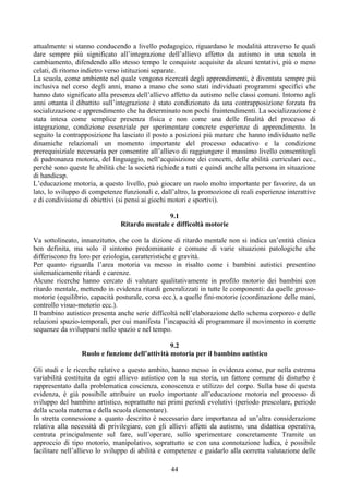 attualmente si stanno conducendo a livello pedagogico, riguardano le modalità attraverso le quali
dare sempre più significato all’integrazione dell’allievo affetto da autismo in una scuola in
cambiamento, difendendo allo stesso tempo le conquiste acquisite da alcuni tentativi, più o meno
celati, di ritorno indietro verso istituzioni separate.
La scuola, come ambiente nel quale vengono ricercati degli apprendimenti, è diventata sempre più
inclusiva nel corso degli anni, mano a mano che sono stati individuati programmi specifici che
hanno dato significato alla presenza dell’allievo affetto da autismo nelle classi comuni. Intorno agli
anni ottanta il dibattito sull’integrazione è stato condizionato da una contrapposizione forzata fra
socializzazione e apprendimento che ha determinato non pochi fraintendimenti. La socializzazione è
stata intesa come semplice presenza fisica e non come una delle finalità del processo di
integrazione, condizione essenziale per sperimentare concrete esperienze di apprendimento. In
seguito la contrapposizione ha lasciato il posto a posizioni più mature che hanno individuato nelle
dinamiche relazionali un momento importante del processo educativo e la condizione
prerequisiziale necessaria per consentire all’allievo di raggiungere il massimo livello consentitogli
di padronanza motoria, del linguaggio, nell’acquisizione dei concetti, delle abilità curriculari ecc.,
perché sono queste le abilità che la società richiede a tutti e quindi anche alla persona in situazione
di handicap.
L’educazione motoria, a questo livello, può giocare un ruolo molto importante per favorire, da un
lato, lo sviluppo di competenze funzionali e, dall’altro, la promozione di reali esperienze interattive
e di condivisione di obiettivi (si pensi ai giochi motori e sportivi).
9.1
Ritardo mentale e difficoltà motorie
Va sottolineato, innanzitutto, che con la dizione di ritardo mentale non si indica un’entità clinica
ben definita, ma solo il sintomo predominante e comune di varie situazioni patologiche che
differiscono fra loro per eziologia, caratteristiche e gravità.
Per quanto riguarda l’area motoria va messo in risalto come i bambini autistici presentino
sistematicamente ritardi e carenze.
Alcune ricerche hanno cercato di valutare qualitativamente in profilo motorio dei bambini con
ritardo mentale, mettendo in evidenza ritardi generalizzati in tutte le componenti: da quelle grosso-
motorie (equilibrio, capacità posturale, corsa ecc.), a quelle fini-motorie (coordinazione delle mani,
controllo visuo-motorio ecc.).
Il bambino autistico presenta anche serie difficoltà nell’elaborazione dello schema corporeo e delle
relazioni spazio-temporali, per cui manifesta l’incapacità di programmare il movimento in corrette
sequenze da svilupparsi nello spazio e nel tempo.
9.2
Ruolo e funzione dell’attività motoria per il bambino autistico
Gli studi e le ricerche relative a questo ambito, hanno messo in evidenza come, pur nella estrema
variabilità costituita da ogni allievo autistico con la sua storia, un fattore comune di disturbo è
rappresentato dalla problematica coscienza, conoscenza e utilizzo del corpo. Sulla base di questa
evidenza, è già possibile attribuire un ruolo importante all’educazione motoria nel processo di
sviluppo del bambino artistico, soprattutto nei primi periodi evolutivi (periodo prescolare, periodo
della scuola materna e della scuola elementare).
In stretta connessione a quanto descritto è necessario dare importanza ad un’altra considerazione
relativa alla necessità di privilegiare, con gli allievi affetti da autismo, una didattica operativa,
centrata principalmente sul fare, sull’operare, sullo sperimentare concretamente Tramite un
approccio di tipo motorio, manipolativo, soprattutto se con una connotazione ludica, è possibile
facilitare nell’allievo lo sviluppo di abilità e competenze e guidarlo alla corretta valutazione delle
44
 
