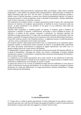 L'ambito specifico della psicomotricità, caratterizzato dalle sue patologie e dalle relative modalità
terapeutiche, è stato definito da esponenti della neuropsichiatria e della psicologia in ambienti di
lingua francofona negli anni '50 e '60. Gli studi e la pratica sui disturbi psicomotori portano a
chiarire come le funzioni psichiche e motorie sono funzioni profondamente radicate; col tempo la
terapia psicomotoria è venuta ad applicarsi anche ai disordini di personalità e identità, definendosi
come Terapia relazionale a mediazione corporea.
Nel trattamento dei bambini autistici, la terapia psicomotoria tende ad aprire alla comunicazione
attraverso la relazione col terapeuta: questo permette al bambino di essere riconosciuto nella sua
unicità , di poter manifestare il suo desiderio, le sue paure e la sua sofferenza celate dalla sua
incapacità ad esprimersi.
Partendo dalle competenze e modalità proprie ad ognuno, il terapeuta guida il bambino ad
organizzare e integrare le funzioni, a differenziare, ad accedere a nuove modalità di azione e di
relazione e al piacere di fare, pensare, conoscere e comunicare. Lo strumento specifico che
individua la terapia psicomotoria è il corpo nelle sue dimensioni toniche ed emozionali, nelle sue
posture e gestualità. Il terapeuta utilizza il tono muscolare come rilevatore delle proprie emozioni e,
in base alle variazioni emotive che il bambino autistico - in apparenza assente, in realtà ben presente
- gli invia, riesce a comunicare con lui anche senza parole.
Gli strumenti operativi della terapia psicomotoria sono: la strutturazione di un contenente spazio-
temporale costante, la stimolazione tonica sensoriale ed emotiva, la possibilità della condivisione
del vissuto del piacere senso-motorio, la proposta di oggetti esperienziali, l'uso della voce e il
mettere semplici parole sul vissuto emotivo del bambino.
È indispensabile, in questo approccio, una specifica formazione personale del terapeuta affinché sia
in grado di decodificare i messaggi non verbali, che conosca e padroneggi. le proprie modalità
comunicative corporee. La formazione è completata dalla conoscenza della patologia del bambino e
deve avvalersi di supervisione.
La conduzione di una terapia psicomotoria deve essere inserita in una operatività di intervento
terapeutica multidisciplinare e richiede di essere integrata in una organizzazione in retedelle risorse
territoriali in collaborazione con la famiglia, la scuola e i curanti.
In questa fase storica in cui si assiste al moltiplicarsi degli interventi riabilitatori si corre spesso il
rischio di dimenticare la persona del bambino e la sua identità, rincorrendo il miraggio di ottenere
prestazioni nei campi più differenziati. La terapia psicomotoria richiama all'attenzione i bisogni
primari della persona del bambino.
10.1
La sala di psicomotricita’
E’ il luogo dove si svolge la pratica psicomotoria. Si tratta solitamente di una palestra, tuttavia è
necessario precisare che, sulla base del bisogno del gruppo di bambini (o adulti!) lo psicomotricista
potrà allestire un luogo anche altro che suggerisca e stimoli l’attività voluta.
46
 