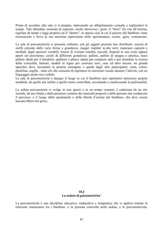 Prima di accedere alla sala ci si prepara, indossando un abbigliamento comodo e togliendosi le
scarpe. Tale abitudine consente di separare, anche attraverso i gesti, il “fuori” (la vita all’esterno,
regolata da tempi e leggi proprie) ed il “dentro”, lo spazio cioè in cui il piacere del bambino viene
riconosciuto e trova la sua massima espressione nello sperimentare, creare, agire, comunicare.
La sala di psicomotricità si presenta ordinata, con gli oggetti presenti ben distribuiti: cuscini di
stoffa colorata dalle varie forme e grandezze, magari impilati in alte torri; materassi capienti e
morbidi, dagli spessori variabili; tessuti di svariate tonalità, raccolti, disposti in una cesta oppure
aperti sul pavimento; cerchi di differenti grandezze; palloni, palline di spugna o plastica, maxi
palloni ideali per il dondolio; spalliere o plance adatte per compiere salti e per stimolare la ricerca
della verticalità, bastoni, moduli in legno per costruire torri, case ed altro ancora, un grande
specchio dove incontrare la propria immagine e quella degli altri partecipanti; carta, colori,
plastilina, argilla…tutto ciò che consente di esprimere le emozioni vissute durante l’attività, con un
linguaggio anche non verbale.
La sala di psicomotricità è dunque il luogo in cui il bambino può esprimersi attraverso proprie
modalità, da quelle più inibite a quelle meno controllate, accettando e canalizzando la pulsionalità.
La seduta psicomotoria si svolge in uno spazio e in un tempo costanti, è cadenzata da un rito
iniziale, da uno finale e dalla presenza costante dei materiali proposti e delle persone che conducono
il percorso; è il luogo della spontaneità e della libertà d’azione del bambino, che deve essere
lasciato libero nel gioco.
10.2
La seduta di psicomotricita’
La psicomotricità è una disciplina educativa, rieducativa e terapeutica che si applica tramite la
relazione instauratasi tra i bambino, o la persona coinvolta nella seduta, e lo psicomotricista.
47
 