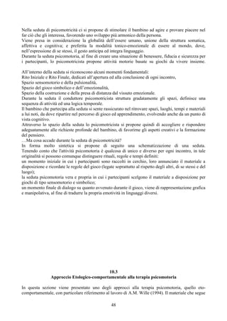 Nella seduta di psicomotricità ci si propone di stimolare il bambino ad agire e provare piacere nel
far ciò che gli interessa, favorendo uno sviluppo più armonico della persona.
Viene presa in considerazione la globalità dell’essere umano, unione della struttura somatica,
affettiva e cognitiva; e preferita la modalità tonico-emozionale di essere al mondo, dove,
nell’espressione di se stessi, il gesto anticipa ed integra linguaggio.
Durante la seduta psicomotoria, al fine di creare una situazione di benessere, fiducia e sicurezza per
i partecipanti, lo psicomotricista propone attività motorie basate su giochi da vivere insieme.
All’interno della seduta si riconoscono alcuni momenti fondamentali:
Rito Iniziale e Rito Finale, dedicati all’apertura ed alla conclusione di ogni incontro,
Spazio sensomotorio e della pulsionalità,
Spazio del gioco simbolico e dell’emozionalità,
Spazio della costruzione e della presa di distanza dal vissuto emozionale.
Durante la seduta il conduttore psicomotricista struttura gradatamente gli spazi, definisce una
sequenza di attività ed una logica temporale.
Il bambino che partecipa alla seduta si sente rassicurato nel ritrovare spazi, luoghi, tempi e materiali
a lui noti, da dove ripartire nel percorso di gioco ed apprendimento, evolvendo anche da un punto di
vista cognitivo.
Attraverso lo spazio della seduta lo psicomotricista si propone quindi di accogliere e rispondere
adeguatamente alle richieste profonde del bambino, di favorirne gli aspetti creativi e la formazione
del pensiero.
…Ma cosa accade durante la seduta di psicomotricità?
In forma molto sintetica si propone di seguito una schematizzazione di una seduta.
Tenendo conto che l'attività psicomotoria è qualcosa di unico e diverso per ogni incontro, in tale
originalità si possono comunque distinguere rituali, regole e tempi definiti:
un momento iniziale in cui i partecipanti sono raccolti in cerchio, loro annunciato il materiale a
disposizione e ricordate le regole del gioco (legate soprattutto al rispetto degli altri, di se stessi e del
luogo);
la seduta psicomotoria vera e propria in cui i partecipanti scelgono il materiale a disposizione per
giochi di tipo sensomotorio e simbolico;
un momento finale di dialogo su quanto avvenuto durante il gioco, viene di rappresentazione grafica
e manipolativa, al fine di tradurre la propria emotività in linguaggi diversi.
10.3
Approccio Etologico-comportamentale alla terapia psicomotoria
In questa sezione viene presentato uno degli approcci alla terapia psicomotoria, quello eto-
comportamentale, con particolare riferimento al lavoro di A.M. Wille (1994). Il materiale che segue
48
 
