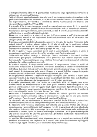 è tratto principalmente dal lavoro di questa autrice, basato su una lunga esperienza di osservazione e
di intervento nel campo dell'Autismo.
Wille ci offre una approfondita storia, fatta sulla base di una ricca concettualizzazione radicata nella
pratica, del cambiamento che il bambino, ed in particolare il bambino autistico, vive e realizza nella
sala di psicomotricità, dove modifica le sue modalità adattive e comunicative nella relazione che
vive con il Terapeuta (Wille, 1994, p. 115).
Il testo della Wille si caratterizza per un notevole spessore di contenuto, dando dei ricchi spunti di
riflessione e causando una grossa difficoltà a descrivere in questa sede, se non nei tratti essenziali,
la complessità dell’argomentazione, densa di rimandi, di idee, di concetti, di descrizioni del mondo
del bambino ed in specifico del soggetto autistico.
Dopo aver preso posizione a sfavore di un uso dell’interpretazione e dell’etichettamento del
comportamento, presenti in altre impostazioni, l’autrice dichiara la sua scelta per un’ottica di tipo
etologico (Wille 1994 pp. 29-34).
L’etologia, come già introdotto nel paragrafo L’approccio Etologico del capitolo "Concezioni delle
psicosi infantili", si attiene all’osservazione di ciò che si vede, ed in particolare elabora
profondamente una teoria ed una pratica di osservazione e descrizione del comportamento
individuando le condotte "tipiche della specie" (ibidem pp. 30 e 34-43).
In tale prospettiva vengono considerati aspetti quali il comportamento spontaneo, il gioco, i
comportamenti conflittuali motivati da conflitti interni ed aventi funzione di segnali.
Nello studio dell’autismo l’etologo N. Timbergen, facendo riferimento al concetto di conflitto
motivazionale per spiegare i comportamenti "che a prima vista non sembrano avere una chiara
funzione, e che l’osservatore inesperto tende a definire "bizzarri", propone di considerarli nell’ottica
del valore che essi hanno nel contesto sociale.
Le tendenze evolutive, il comportamento ambivalente, il comportamento ridiretto, le attività di
sostituzione, il meccanismo di disinibizione sono alcune delle forme di lettura del comportamento
individuate dagli studi etologici sull’uomo. Parimenti il concetto di releaser spiega come il mondo
degli oggetti, la strutturazione dello spazio, il corpo e le azioni dell’altro possano fortemente
scatenare risposte e influenzare il comportamento del bambino (pp. 47-55).
In una prospettiva terapeutica "l’approccio etologico non si pone come obiettivo la ricerca della
causa dell’autismo, la cui origine biologica è ormai universalmente accettata, bensì ha la finalità di
aiutare il bambino ad emergere dal suo caos cognitivo per diventare una persona.
L’approccio psicomotorio così come attuato da Anne-Marie Wille ha proprio come scopo
l’umanizzazione del bambino autistico: si basa su un grande rispetto da parte del terapista che con
profonda umiltà accetta di essere un "oggetto tra gli oggetti e nemmeno il più affascinante di essi",
di proporsi al bambino senza imporsi, di aiutarlo a dare un significato alle sue azioni e di ampliare i
suoi orizzonti cognitivi tramite il gioco ed il corpo" (pp. 13-14).
Osservando il comportamento spontaneo del bambino nel contesto specifico dell’ambiente
psicomotorio, struttura ambientale stabile, la constatazione è quella per cui una spinta interna
dell’organismo è "semplicemente" accolta, quindi raccolta dall’ambiente.
Se ciò accade, vi è un cambiamento nel soggetto (a qualsiasi livello della sua organizzazione
neuropsichica) che coincide con un miglioramento globale della situazione evolutiva" (p. 54).
E’ necessario saper "scegliere attentamente nell’ambiente una specifica struttura che influenzi
armoniosamente i processi biologici dell’ontogenesi (…). E’ la capacità di selezione subordinata
alla coscienza dello scopo delle nostre azioni che ci permette di gerarchizzare, nella moltitudine di
stimoli che ci circonda, quelli che sono al momento più "convenienti". Ed è questa stessa capacità
che qualifica l’intervento del terapeuta, qualora riesca a produrre un cambiamento nella monotonia
del comportamento autistico" (p. 55).
Al bambino, il PA (piccolo abitante), viene proposto un percorso in un particolare ambiente, l’APM
(ambiente psicomotorio), che conprende sia la struttura fisica (una sala contenente degli oggetti
"stabili" e degli oggetti "instabili"), sia le azioni che il Terapeuta vi svolge.
49
 