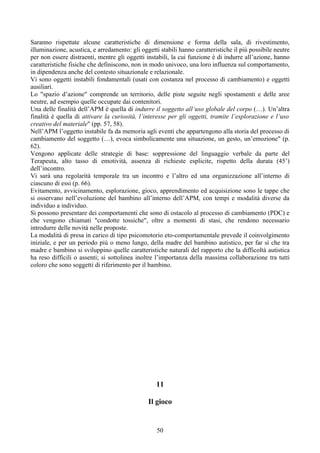 Saranno rispettate alcune caratteristiche di dimensione e forma della sala, di rivestimento,
illuminazione, acustica, e arredamento: gli oggetti stabili hanno caratteristiche il più possibile neutre
per non essere distraenti, mentre gli oggetti instabili, la cui funzione è di indurre all’azione, hanno
caratteristiche fisiche che definiscono, non in modo univoco, una loro influenza sul comportamento,
in dipendenza anche del contesto situazionale e relazionale.
Vi sono oggetti instabili fondamentali (usati con costanza nel processo di cambiamento) e oggetti
ausiliari.
Lo "spazio d’azione" comprende un territorio, delle piste seguite negli spostamenti e delle aree
neutre, ad esempio quelle occupate dai contenitori.
Una delle finalità dell’APM è quella di indurre il soggetto all’uso globale del corpo (…). Un’altra
finalità è quella di attivare la curiosità, l’interesse per gli oggetti, tramite l’esplorazione e l’uso
creativo del materiale" (pp. 57, 58).
Nell’APM l’oggetto instabile fa da memoria agli eventi che appartengono alla storia del processo di
cambiamento del soggetto (…), evoca simbolicamente una situazione, un gesto, un’emozione" (p.
62).
Vengono applicate delle strategie di base: soppressione del linguaggio verbale da parte del
Terapeuta, alto tasso di emotività, assenza di richieste esplicite, rispetto della durata (45’)
dell’incontro.
Vi sarà una regolarità temporale tra un incontro e l’altro ed una organizzazione all’interno di
ciascuno di essi (p. 66).
Evitamento, avvicinamento, esplorazione, gioco, apprendimento ed acquisizione sono le tappe che
si osservano nell’evoluzione del bambino all’interno dell’APM, con tempi e modalità diverse da
individuo a individuo.
Si possono presentare dei comportamenti che sono di ostacolo al processo di cambiamento (PDC) e
che vengono chiamati "condotte tossiche", oltre a momenti di stasi, che rendono necessario
introdurre delle novità nelle proposte.
La modalità di presa in carico di tipo psicomotorio eto-comportamentale prevede il coinvolgimento
iniziale, e per un periodo più o meno lungo, della madre del bambino autistico, per far sì che tra
madre e bambino si sviluppino quelle caratteristiche naturali del rapporto che la difficoltà autistica
ha reso difficili o assenti; si sottolinea inoltre l’importanza della massima collaborazione tra tutti
coloro che sono soggetti di riferimento per il bambino.
11
Il gioco
50
 