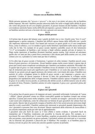 11.1
Giocare con un Bambino Difficile
Molte persone pensano che "giocare è giocare" e che non ci sia niente sul gioco che un bambino
debba imparare. Ma tutti i bambini passano attraverso delle fasi nello sviluppo delle abilità di gioco
che vanno dal giocare da soli con semplici giocattoli, al giocare insieme ad altri bambini. I bambini
con tendenze autistiche hanno molta difficoltà ad imparare a giocare. Infatti di solito è più facile per
un bambino autistico arrivare a lavorare che non a giocare con successo.
11.1.1
Il gioco sociale precoce
1) Il primo tipo di gioco del lattante sono i giochi da bebè viso a viso. Giochi come "fare il cucù"
appartengono a questa categoria. I bambini più difficili spesso hanno delle difficoltà con i giochi
che implicano interazioni sociali. Essi hanno più successo in questi giochi se c'è una componente
fisica, come il solletico, e se voi rendete il gioco molto familiare ripetendolo nello stesso modo ogni
volta che lo fate. Un esempio di un gioco sociale ripetitivo potrebbe essere di dire lentamente
"1,2,3" avvicinandovi al bambino e poi iniziare a fargli solletico quando arrivate al numero tre.
Dopo molte ripetizioni al bambino diventerà familiare questa routine. Egli inizierà ad anticipare
quello che voi state per fare e potrà forse cominciare a fare alcune parti della routine con voi, come
contare con voi, o prendere le vostre mani per fare il solletico.
2) Un altro tipo di gioco sociale è l'imitazione. I genitori di solito imitano i bambini piccoli come
forma di gioco precoce e di iterazione. Alcuni bambini amano molto essere imitati e questo tipo di
gioco può essere meno complicato socialmente per i bambini con tendenze autistiche. Ricordate che
in questo tipo di gioco voi state imitando il bambino invece di chiedere a lui di imitare voi. Questo
tipo di imitazione può essere più significativo per il bambino se voi usate due giocattoli identici e
imitate le sue azioni con gli oggetti piuttosto che imitare solo i movimenti del corpo. I bambini non
autistici di solito sviluppano prima le abilità di gioco sociale e poi imparano a giocare con i
giocattoli. L'ordine di questa sequenza è dovuto al fatto che generalmente lo sviluppo sociale
progredisce più rapidamente dello sviluppo motorio. I bambini autistici spesso sviluppano le abilità
di gioco in un ordine inverso perchè, in confronto alle abilità sociali, le abilità motorie sono di solito
un punto di forza. Pertanto i bambini autistici di solito imparano il gioco con i giocattoli prima del
gioco sociale.
11.1.2
Il gioco con i giocattoli
3) La prima fase di questo gioco è di imparare ad usare i giocattoli utilizzando il principio di "causa
- effetto". Questi giocattoli creano un effetto osservabile quando un bambino compie una azione
specifica. L'azione può essere molto semplice, come "scuotere un sonaglio - provocare un rumore",
o può essere più complicata, come far schiacciare un bottone di quei giocattoli che saltano fuori da
una scatola. Questo tipo di giocattolo insegna ai bambini che le loro azioni possono provocare degli
specifici eventi osservabili. I bambini saranno più interessati ai giocattoli quando impareranno che
con i giocattoli si possono fare cose divertenti. Questa esperienza della relazione di causa-effetto è
un concetto importante anche per altri tipi di apprendimento.
I giocattoli sono più facili da usare se il loro effetto è molto evidente. I giocattoli facili da
manipolare per il bambino renderanno più possibile la riuscita del gioco. Per esempio, se i
movimenti fini sono difficili per il vostro bambino, scegliete un giocattolo che richieda movimenti
alla sua portata, come premere un grosso pulsante. I giocattoli saranno più motivanti se vi accertate
che la relazione del giocattolo è piacevole per il bambino. Per esempio, se al bambino piace la
musica, trovate un gioco che suona una canzone quando si preme un pulsante.
51
 