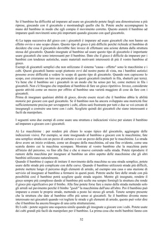 Se il bambino ha difficoltà ad imparare ad usare un giocattolo potete fargli una dimostrazione a più
riprese, giocando con il giocattolo e mostrandogli quello che fa. Potete anche accompagnare la
mano del bambino in modo che egli compia il movimento corretto. Questo aiuterà il bambino ad
imparare quali movimenti sono più importanti quando giocano con quel giocattolo.
4) La tappa successiva del gioco con i giocattoli è imparare ad usare giocattoli che non hanno un
effetto ovvio o uno scopo chiaro. Questo tipo di gioco è più difficile perchè richiede al bambino di
decidere che cosa il giocattolo dovrebbe fare invece di effettuare una azione dettata dalla struttura
stessa del giocattolo. Quando insegnate al bambino ad usare questo tipo di giocattolo è importante
usare giocattoli che sono interessanti per il bambino. Dato che il gioco è difficile da imparare per i
bambini con tendenze autistiche, usare materiali motivanti interesserà di più il vostro bambino al
gioco.
Esempi di giocattoli semplici che non utilizzano il sistema "causa - effetto" sono le macchinine e i
cubi. Questi giocattoli hanno scopi piuttosto ovvi dal nostro punto di vista, ma i bambini autistici
possono avere difficoltà a vedere lo scopo di questo tipo di giocattolo. Quando non capiscono lo
scopo, essi creeranno un loro uso personale di questi giocattoli (metterli in fila, sbatterli per terra).
Va bene che il bambino usi i giocattoli in un modo che ha senso per lui, come mettere in fila i
giocattoli. Non c'è bisogno che impediate al bambino di fare un gioco ripetitivo. Invece, considerate
queste attività come un mezzo per offrire al bambino una varietà maggiore di cose da fare con i
giocattoli.
Prima di insegnare qualsiasi abilità di gioco, dovete essere sicuri che il bambino abbia le abilità
motorie per giocare con quel giocattolo. Se il bambino non ha ancora sviluppato una motricità fine
sufficientemente precisa per sovrapporre i cubi, allora sarà frustrante per tutti e due se voi cercate di
insegnargli a costruire una torre con i cubi. Scegliete quindi dei giocattoli che siano interessanti e
facili da manipolare.
I seguenti sono due esempi di come usare una struttura e indicazioni visive per aiutare il bambino
ad imparare a giocare con i giocattoli.
A) Le macchinine : per rendere più chiaro lo scopo tipico del giocattolo, aggiungete delle
indicazioni visive. Per esempio, se state insegnando al bambino a giocare con le macchinine, fate
una semplice strada con un pezzo di cartone o con un pezzo della pista per le macchinine. La strada
deve avere un inizio evidente, come un disegno della macchinina, ed una fine evidente, come una
scatola dentro cui la macchina scompare. Mostrate al vostro bambino che la macchina parte
all'inizio del percorso, va fino alla fine e che si muove correndo sulla strada. Potete riprodurre il
rumore della macchina per insegnare al bambino un altro aspetto delle macchinine che gli altri
bambini utilizzano naturalmente.
Quando il bambino è capace di imitare il movimento della macchina su una strada semplice, potete
usare delle strade più complicate con delle curve. Quando il bambino utilizzerà strade più difficili,
potrete mettere lungo il percorso degli elementi di arredo, ad esempio una casa o una stazione di
servizio ed insegnare al bambino a fermarsi in questi posti. Potrete anche fare delle strade con più
possibilità così il bambino potrà scegliere quale strada seguire. Mentre gli insegnate, rendete il
gioco sempre più complesso dando al bambino più scelte ma sempre fornirgli la struttura che rende
il gioco più significativo per il bimbo. Alla fine potete forse fare a meno della strada mettendo solo
gli arredi sul pavimento perché il bimbo "guidi" la macchinina dall'uno all'altro. Poi il bambino può
imparare a creare le proprie strade, mettendo a posto lui stesso gli arredi. Tenete sempre presente
che la struttura che date al bambino offre più senso ai giocattoli. Se il bambino diventa meno
interessato nei giocattoli quando voi togliete le strade e gli elementi di arredo, questo può voler dire
che il bambino ha ancora bisogno di una certa strutturazione.
B) I cubi : potete seguire una sequenza simile quando gli insegnate a giocare con i cubi. Potete usate
dei cubi grandi più facili da manipolare per il bambino. La prima cosa che molti bambini fanno con
52
 