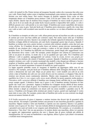 i cubi è di metterli in fila. Potete iniziare ad insegnare facendo vedere che si possono fare altre cose
con i cubi. Potete fargli vedere come si impilano mostrandogli come mettere un cubo sopra all'altro.
Iniziate con torri molto basse. Può esserci bisogno di qualche supporto fisico come un tubo
trasparente dentro cui il bambino possa mettere i cubi. Così lui può vedere che i cubi vanno uno
sopra all'altro. Questo tipo di struttura fisica insegna al bambino un nuovo modo di giocare con i
cubi, ma lo fa in un modo che gli rende facile riuscire perché è impossibile farli cadere. A volte è
difficile giocare con i cubi perché ce ne sono troppi. Il bambino può essere sopraffatto dal numero
di cubi che ci sono in giro. Sarà più facile per il bambino porre attenzione a quello che viene fatto
con i cubi se tutti i cubi eccedenti sono raccolti in una scatola o se voi date al bambino un cubo per
volta.
Se il bambino sa riempire un tubo con i cubi, allora potete provare ad incollare un cubo su un pezzo
di cartone per avere una base stabile per costruirci sopra. Può anche essere utile per il bambino
vedere voi costruire una torre. Questo è un compito che richiede capacità di imitazione, quindi più il
bambino sviluppa abilità di imitazione, più sarà facile insegnargli questo tipo di gioco. Quando il
bambino sa imitare una torre, potete iniziare a costruire altre strutture semplici, come due torri una
vicino all'altra. Se il bambino diventa molto bravo ad imitarvi, potete provare mostrandogli un
modello di una struttura che è stata già costruita e vedere se lui può imitarla solo guardando il
prodotto finito. Se il bambino ha difficoltà con l'imitazione, potete dargli altri suggerimenti visivi
per dimostrare dove vanno i cubi. Per esempio, potete disegnare uno schema di costruzione con
cubi su un pezzo di cartone, in modo che ci sia un quadrato per ogni cubo. Poi il bambino può
abbinare i cubi ai quadrati, appoggiandoli sul cartone. Come la strada, fornire una griglia per
abbinare, è una struttura che aiuterà il bambino a giocare. Quando il bambino sa costruire alcune
semplici strutture con i cubi voi potete mostrargli due modelli o due disegni per abbinare e lasciare
scegliere al bambino quella che vuole completare. Quando il bambino ha l'idea che può scegliere
che cosa fare voi potete aumentare il numero di modelli tra i quali scegliere .
La tappa seguente potrebbe essere di insegnare al bambino ad aggiungere delle cose di sua
iniziativa. Per esempio, sarà più facile per il bambino abbinare delle immagini che hanno lo stesso
colore e dimensione dei suoi cubi. Dopo un po' potete fare i vostri modelli con cubi di un solo
colore e dare al bambino dei cubi con vari colori diversi così lui comincia a sviluppare l'idea che le
strutture non devono essere esattamente identiche. Mentre state insegnando, dovete trovare un
equilibrio tra il fare le cose sempre nello stesso modo affinchè lui possa acquisire molta pratica e
l'introdurre delle variazioni affinchè il bambino non rimanga fermo sull'idea che le cose debbano
essere sempre uguali. L'obiettivo finale con il gioco è che il bambino prenda l'iniziativa di fare
quello che vuole con i giocattoli. Appena il bambino ha sviluppato alcune abilità di base mettete
delle scelte nel vostro tempo di gioco. Se il bambino sa scegliere un modello e certi colori da solo,
allora iniziate a dargli un contenitore con alcuni cubi ma senza modello e guardate cosa fa. Di
nuovo, il bambino avrà bisogno della struttura per aiutare il gioco, quindi non toglietegli il vostro
aiuto tutto in una volta. Per esempio, potete dare al bambino più scelte su cosa costruire ma dargli
ancora un numero limitato di cubi.
5) II livello successivo di gioco è imparare a mettere insieme due diversi tipi di giocattoli nella
stessa attività. Ad esempio si potrebbe mettere una persona in una macchina giocattolo e guidare la
macchina. Oppure mettere a letto una bambola e coprirla con una copertina. Questo è un gradino
iniziale verso il gioco di "far fìnta " ma non richiede abilità di immaginazione più sofisticate perché
i giocattoli sono usati nel modo in cui vengono usati abitualmente. Per esempio, se voi prendete un
bastoncino e "fate finta" che sia una persona e lo mettete dentro una macchina, allora voi usereste
un oggetto per rappresentare qualcosa che non è. Questo tipo di gioco richiede più abilità di
immaginazione. Se voi usate un bambolotto o una figurina, allora il gioco è più chiaro visivamente
e richiede meno immaginazione.
53
 