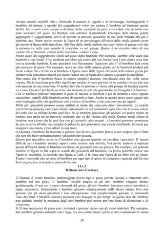 Iniziate usando modelli visivi, limitando il numero di oggetti o di personaggi, incoraggiando il
bambino ad imitare, e usando dei suggerimenti visivi per aiutare il bambino ad imparare questa
abilità. Gli stimoli visivi spesso richiedono della creatività da parte vostra dato che di solito non
sono necessari nel gioco dei bambini non autistici. Riprendendo l'esempio della strada, potete
aggiungere il suggerimento visivo di mettere la persona giocattolo in una delle fermate che già il
bambino usa. Potete anche mettere la figura di un personaggio all'inizio della strada quando avete
già messo la figura della macchina. Alla fine della strada mettete una casa vicino al garage così che
la persona va nella casa quando la macchina va nel garage. Questo è un ricordo visivo di una
routine che è familiare: entrare nella macchina e andare a casa.
Potete usare dei suggerimenti simili nel gioco delle bambole. Per esempio, sarebbe utile usare due
bambole e due lettini. Una bambola potrebbe già essere nel suo lettino così è più chiaro cosa fare
con la seconda bambola. Usare giocattoli che fisicamente "appaiono giusti" al bambino farà avere
più successo al gioco. Per esempio, usare un letto della misura giusta per la bambola renderà più
facile vedere che è lì che va la bambola. Oppure usare delle figure che sono della misura giusta per
entrare nella macchina renderà più facile vedere che la figura deve andare a guidare la macchina.
Man mano che il bambino riesce in queste semplici routines, introducete altre fasi nella stessa
routine. Per la macchina potrebbe significare mettere diverse persone in un autobus invece che una
sola persona in una macchina. O potete fare che la persona si ferma alla pompa di benzina mentre
va a casa. Questo è più facile se avete una stazione di servizio giocattolo con l'erogatore di benzina .
Con le bambole potreste introdurre il gesto di baciare la bambola e poi di metterla a letto, oppure
spazzolare i capelli della bambola prima di metterla a letto. Anche in questo gioco usate oggetti che
sono impiegati nella vita quotidiana così è chiaro al bambino a che cosa servono gli oggetti.
Molti altri giocattoli possono essere adattati in modo che siano più chiari visivamente. Le scatole
con le forme possono essere più chiare visivamente se voi contornate ogni foro con lo stesso colore
del cubo che va infilato dentro quel foro. Se al bambino piacciono gli animali voi potete creare un
recinto, una stalla ed un percorso recintato che va dal recinto alla stalla. Questo rende chiaro al
bambino una azione che lui può fare con gli animali ( altri esempi : i dinosauri possono camminare
da una caverna all'altra; un coniglio di pelouche può percorrere una strada saltellando, fermarsi per
mangiare una carota, e poi saltare in una tana).
6) Quando il bambino ha imparato a giocare con diversi giocattoli potete essere sorpresi per il fatto
che non tira fuori spontaneamente i giocattoli per giocare.
Questo può succedere anche se il bambino ama giocare quando voi prendete i giocattoli. E' spesso
difficile per i bambini autistici sapere come iniziare una attività. Voi potete aiutarlo a superare
questa difficoltà dando al bambino un elenco di giocattoli con cui giocare. Per esempio, voi potreste
mettere tre figure in fila sopra le scatole dei giocattoli del bambino. La prima potrebbe essere una
figura di macchine, la seconda una figura di cubi, e la terza una figura di un libro che gli piace.
Tenete i materiali che servono al bambino per ogni tipo di gioco in contenitori separati così lui non
deve organizzare il materiale prima di iniziare.
11.1.3
Il Gioco con i Coetanei
7) Quando il vostro bambino padroneggerà diversi tipi di gioco potrete iniziare a introdurre altri
bambini nel suo gioco. Il bambino riuscirà meglio se gli altri bambini vengono inclusi
gradatamente. Come per i nuovi elementi del gioco, gli altri bambini dovranno essere introdotti a
tappe successive. Inizialmente i bambini giocano semplicemente nella stessa stanza. Essi non
giocano con gli stessi giocattoli e non interagiscono. Essi semplicemente giocano in prossimità
l'uno dell'altro. I bambini autistici possono aver bisogno di più tempo in questa fase dei bambini
non autistici perché la presenza degli altri bambini può essere per loro fonte di distrazione o di
irritazione.
8) II tipo successivo di gioco con i coetanei è giocare vicino con gli stessi materiali. Per esempio,
due bambini giocano entrambi con i lego, ma non condividono i pezzi e non costruiscono le stesse
54
 