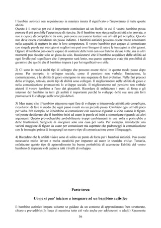 I bambini autistici non acquisiscono in maniera innata il significato o l'importanza di tutte queste
abilità.
Questo è il motivo per cui è importante cominciare ad un livello in cui il vostro bambino possa
provare il più possibile l'esperienza di riuscire. Se il bambino non riesce nelle attività che provate, o
non è capace di completarle da solo, può essere necessario tentare una attività più semplice. Questo
non deve essere considerato un passo indietro. I bambini autistici possono essere molto altalenanti
nella capacità di mettere in atto le loro competenze. Il vostro bambino può capace di comunicare
con singole parole nei suoi giorni migliori ma può aver bisogno di usare le immagini in altri giorni.
Oppure il bambino può essere capace di costruire delle torri con suo fratello alcune volte, ma in altri
momenti può riuscire solo se gioca da solo. Rassicurarvi che il bambino acquisisce delle abilità ad
ogni livello può significare che il progresso sarà lento, ma questo approccio avrà più possibilità di
garantire che quello che il bambino impara è per lui significativo e utile.
2) Ci sono in realtà molti tipi di sviluppo che possono essere rivisti in questo modo passo dopo
passo. Per esempio, lo sviluppo sociale, come il pensiero non verbale, l'imitazione, la
comunicazione, e le abilità di gioco emergono in una sequenza di fasi evolutive. Nelle fasi precoci
dello sviluppo, tuttavia, molti tipi di abilità sono collegati. Il miglioramento nelle abilità di gioco e
nella comunicazione promuoverà lo sviluppo sociale. Il miglioramento nel pensiero non verbale
aiuterà il vostro bambino a l'uso dei giocattoli. Ricordare di enfatizzare i punti di forza e gli
interessi del bambino in tutti gli ambiti è importante perché lo sviluppo delle sue aree più forti
promuoverà lo sviluppo nelle aree più deboli.
3) Man mano che il bambino attraversa ogni fase di sviluppo e intraprende attività più complicate,
ricordatevi di fare in modo che ogni passo avanti sia un piccolo passo. Cambiate ogni attività poco
per volta. Per esempio, se il bambino sa comunicare con successo riguardo al cibo usando le figure,
voi potete desiderare che il bambino inizi ad usare le parole ed inizi a comunicare riguardo ad altri
argomenti. Questo provocherebbe probabilmente troppi cambiamenti in una volta e porterebbe a
delle frustrazioni. Scegliete di insegnare solo una cosa per volta. Per esempio, introducete una
varietà maggiore di figure da usare per comunicare ma aspettate che padroneggi la comunicazione
con le immagini prima di insegnargli un nuovo tipo di comunicazione come il linguaggio.
4) Ricordate che le abilità visive sono di solito un punto di forza per i bambini autistici. Può essere
necessario molto lavoro e molta creatività per imparare ad usare le tecniche visive. Tuttavia,
enfatizzare questo tipo di apprendimento ha buone probabilità di accrescere l'abilità del vostro
bambino di imparare e di capire a tutti i livelli di sviluppo.
Parte terza
Come si puo' iniziare a insegnare ad un bambino autistico
Il bambino autistico impara soltanto se guidato da un contesto di apprendimento ben strutturato,
chiaro e prevedibile.(In linea di massima tutto ciò vale anche per adolescenti e adulti) Raramente
56
 