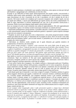 impara in modo spontaneo o incidentale o per semplice imitazione, come spesso avviene per tutti gli
altri bambini o spiegandogli solo verbalmente ciò che deve fare.
Essendo le sue difficoltà di fondo legate all'incomprensione del mondo sociale, convenzionale e
simbolico della nostra realtà quotidiana e alle relative complessità di comunicazione è necessario
saper discriminare ciò che è essenziale da ciò che è secondario, ciò che è astratto da ciò che è
concreto. Del nostro mondo così complesso gli si possono insegnare solo semplici regole, ma non
gli aspetti più raffinati, e ancora più difficilmente gli aspetti emotivi dei nostri comportamenti. Si
tratta di saper individuare le priorità fondamentali per una vita il più possibile serena,sicura e
autonoma. Molto invece può imparare degli aspetti concreti della realtà.
Ecco un esempio di come si può strutturare una seduta di apprendimento: (Per altri apprendimenti
che riguardano il gioco o le routines sociali è necessario strutturare un contesto diverso)
* Innanzitutto predisponetevi positivamente: è possibile educarlo e istruirlo ed è anche stimolante e
a volte entusiasmante: questo lo affermano tantissimi genitori e operatori e potrà scoprirlo chiunque
ci proverà con costanza e con passione.
* Scegliete un posto tra gli spazi che avete a disposizione e che potete progressivamente rendere
sempre più adatto per tale scopo. E' importante che sia sempre lo stesso. Serve un tavolo e una sedia
adatti all'età del bambino,"pulito", privo di altri stimoli. E' preferibile che ci sia solo il materiale del
compito che volete insegnare.
* Individuate un obiettivo molto semplice per il quale dimostra già qualche tentativo di
comprensione, di interesse e di esecuzione.
Ecco alcuni esempi possibili e realistici: avete osservato che vostro figlio tenta di aprire una
bottiglia ma non ci riesce? Tenta di slacciarsi la cerniera ma non lo fa bene e fino in fondo? Prova
a togliersi il giubbotto e ad appenderlo ma tutto ciò è impreciso? Sfoglia un libro o una rivista e si
sofferma su qualche immagine? E' attratto dai pennarelli e scarabocchia volentieri? Vi cerca e vi
porta per farvi capire che vuole qualcosa? Dà qualche segno particolare quando deve fare la
cacca? Gli chiedete qualcosa e accenna ad eseguirla ma poi si perde e non la conclude? Ecc.
Ogni adulto se osserva con attenzione può scoprire svariati tentativi da parte del bambino per fare o
comunicare. Ogni suo tentativo di fare può essere opportunamente selezionato, attentamente
osservato e insegnato, perché se ci prova già da solo, significa che è interessato e motivato a farlo e
quindi è disposto a prestare attenzione a quel tipo di compito.
* Avete scelto il posto dove insegnare e un compito realistico e interessante anche per il bambino,
ora individuate un tempo nell'arco della giornata, compatibile con le vostre occupazioni, che possa
essere mantenuto costante. Meglio un tempo breve ma ripetuto e mantenuto che non uno lungo ma
difficile da rispettare. Quindici minuti un paio di volte al giorno sono più che sufficienti per
iniziare. In questo modo impara a prevedere, giorno dopo giorno il ritmo del lavoro.
* Individuate quale tipo di materiale vi serve per svolgere il compito. Il bambino autistico in genere
presta maggiore attenzione agli oggetti, a materiali che si possono montare, combinare,classificare,
ecc. Cercateli sempre nell'ambiente, non comprate materiali costosi o già costruiti, potrebbero
risultare inutili. Costruite sempre voi il compito,con materiali poveri e di uso comune, questo vi
permetterà di poterlo padroneggiare e modificare secondo le esigenze. L'esempio che segue è solo
indicativo e si riferisce ad un compito che può essere insegnato facendo sedere il bambino ad un
tavolo. Per altri apprendimenti, come lavarsi le mani, rassettare il letto, riordinare la biancheria nei
cassetti,ecc, può essere più adatto strutturarli nel luogo dove effettivamente dovrà svolgerli: cucina,
bagno, camera da letto, ecc.
Se per esempio volete insegnargli a fare i nodi, procuratevi quattro o cinque lacci, altrettanti
bastoncini intorno ai quali fare i nodi, fissateli, ciascuno su un cartone robusto, infilateci sotto il
laccio e provate prima voi ad eseguire i nodi per verificarne la facilità o meno dell'esecuzione e
trovare la maniera più semplice e chiara. Disponete i cartoni così predisposti in un vassoio da
pasticcini da posizionare in seguito sulla sinistra del bambino. Si prenderà il primo cartone, si
collocherà al centro, si eseguirà il primo nodo e si collocherà il cartone, col nodo già eseguito, in
un altro vassoio sulla destra. Si prenderà il secondo cartone e si ripeterà il procedimento fino
57
 