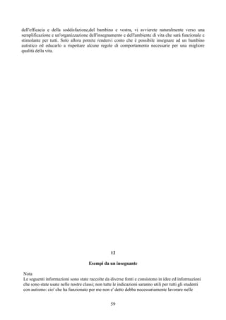 dell'efficacia e della soddisfazione,del bambino e vostra, vi avvierete naturalmente verso una
semplificazione e un'organizzazione dell'insegnamento e dell'ambiente di vita che sarà funzionale e
stimolante per tutti. Solo allora potrete rendervi conto che è possibile insegnare ad un bambino
autistico ed educarlo a rispettare alcune regole di comportamento necessarie per una migliore
qualità della vita.
12
Esempi da un insegnante
Nota
Le seguenti informazioni sono state raccolte da diverse fonti e consistono in idee ed informazioni
che sono state usate nelle nostre classi; non tutte le indicazioni saranno utili per tutti gli studenti
con autismo: cio' che ha funzionato per me non e' detto debba necessariamente lavorare nelle
59
 