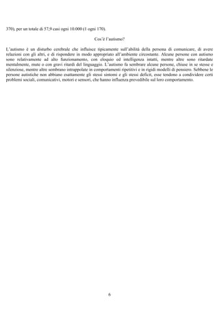 370), per un totale di 57,9 casi ogni 10.000 (1 ogni 170).
Cos’è l’autismo?
L’autismo è un disturbo cerebrale che influisce tipicamente sull’abilità della persona di comunicare, di avere
relazioni con gli altri, e di rispondere in modo appropriato all’ambiente circostante. Alcune persone con autismo
sono relativamente ad alto funzionamento, con eloquio ed intelligenza intatti, mentre altre sono ritardate
mentalmente, mute o con gravi ritardi del linguaggio. L’autismo fa sembrare alcune persone, chiuse in se stesse e
silenziose, mentre altre sembrano intrappolate in comportamenti ripetitivi e in rigidi modelli di pensiero. Sebbene le
persone autistiche non abbiano esattamente gli stessi sintomi e gli stessi deficit, esse tendono a condividere certi
problemi sociali, comunicativi, motori e sensori, che hanno influenza prevedibile sul loro comportamento.
6
 