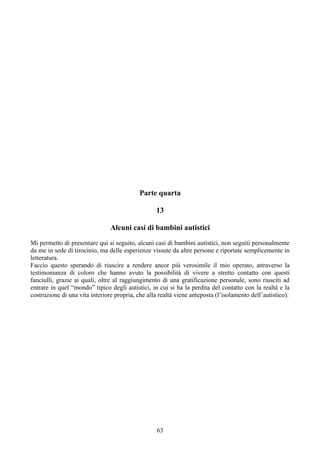Parte quarta
13
Alcuni casi di bambini autistici
Mi permetto di presentare qui si seguito, alcuni casi di bambini autistici, non seguiti personalmente
da me in sede di tirocinio, ma delle esperienze vissute da altre persone e riportate semplicemente in
letteratura.
Faccio questo sperando di riuscire a rendere ancor più verosimile il mio operato, attraverso la
testimonianza di coloro che hanno avuto la possibilità di vivere a stretto contatto con questi
fanciulli, grazie ai quali, oltre al raggiungimento di una gratificazione personale, sono riusciti ad
entrare in quel “mondo” tipico degli autistici, in cui si ha la perdita del contatto con la realtà e la
costruzione di una vita interiore propria, che alla realtà viene anteposta (l’isolamento dell’autistico).
63
 