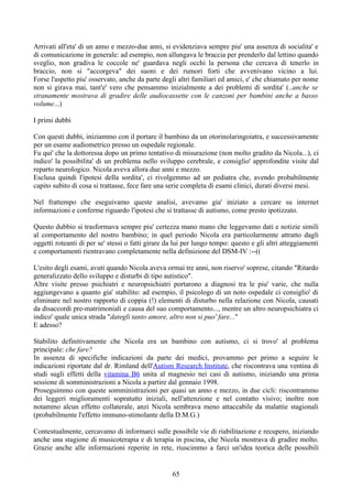 Arrivati all'eta' di un anno e mezzo-due anni, si evidenziava sempre piu' una assenza di socialita' e
di comunicazione in generale: ad esempio, non allungava le braccia per prenderlo dal lettino quando
sveglio, non gradiva le coccole ne' guardava negli occhi la persona che cercava di tenerlo in
braccio, non si "accorgeva" dei suoni e dei rumori forti che avvenivano vicino a lui.
Forse l'aspetto piu' osservato, anche da parte degli altri familiari ed amici, e' che chiamato per nome
non si girava mai, tant'e' vero che pensammo inizialmente a dei problemi di sordita' (..anche se
stranamente mostrava di gradire delle audiocassette con le canzoni per bambini anche a basso
volume...)
I primi dubbi
Con questi dubbi, iniziammo con il portare il bambino da un otorinolaringoiatra, e successivamente
per un esame audiometrico presso un ospedale regionale.
Fu qui' che la dottoressa dopo un primo tentativo di misurazione (non molto gradito da Nicola...), ci
indico' la possibilita' di un problema nello sviluppo cerebrale, e consiglio' approfondite visite dal
reparto neurologico. Nicola aveva allora due anni e mezzo.
Esclusa quindi l'ipotesi della sordita', ci rivolgemmo ad un pediatra che, avendo probabilmente
capito subito di cosa si trattasse, fece fare una serie completa di esami clinici, durati diversi mesi.
Nel frattempo che eseguivamo queste analisi, avevamo gia' iniziato a cercare su internet
informazioni e conferme riguardo l'ipotesi che si trattasse di autismo, come presto ipotizzato.
Questo dubbio si trasformava sempre piu' certezza mano mano che leggevamo dati e notizie simili
al comportamento del nostro bambino; in quel periodo Nicola era particolarmente attratto dagli
oggetti roteanti di per se' stessi o fatti girare da lui per lungo tempo: questo e gli altri atteggiamenti
e comportamenti rientravano completamente nella definizione del DSM-IV :--((
L'esito degli esami, avuti quando Nicola aveva ormai tre anni, non riservo' soprese, citando "Ritardo
generalizzato dello sviluppo e disturbi di tipo autistico".
Altre visite presso psichiatri e neuropsichiatri portarono a diagnosi tra le piu' varie, che nulla
aggiungevano a quanto gia' stabilito: ad esempio, il psicologo di un noto ospedale ci consiglio' di
eliminare nel nostro rapporto di coppia (!) elementi di disturbo nella relazione con Nicola, causati
da disaccordi pre-matrimoniali e causa del suo comportamento..., mentre un altro neuropsichiatra ci
indico' quale unica strada "dategli tanto amore, altro non si puo' fare..."
E adesso?
Stabilito definitivamente che Nicola era un bambino con autismo, ci si trovo' al problema
principale: che fare?
In assenza di specifiche indicazioni da parte dei medici, provammo per primo a seguire le
indicazioni riportate dal dr. Rimland dell'Autism Research Institute, che riscontrava una ventina di
studi sugli effetti della vitamina B6 unita al magnesio nei casi di autismo, iniziando una prima
sessione di somministrazioni a Nicola a partire dal gennaio 1998.
Proseguimmo con queste somministrazioni per quasi un anno e mezzo, in due cicli: riscontrammo
dei leggeri miglioramenti sopratutto iniziali, nell'attenzione e nel contatto visivo; inoltre non
notammo alcun effetto collaterale, anzi Nicola sembrava meno attaccabile da malattie stagionali
(probabilmente l'effetto immuno-stimolante della D.M.G.)
Contestualmente, cercavamo di informarci sulle possibile vie di riabilitazione e recupero, iniziando
anche una stagione di musicoterapia e di terapia in piscina, che Nicola mostrava di gradire molto.
Grazie anche alle informazioni reperite in rete, riuscimmo a farci un'idea teorica delle possibili
65
 