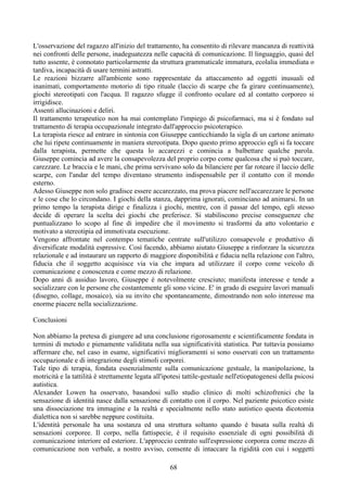 L'osservazione del ragazzo all'inizio del trattamento, ha consentito di rilevare mancanza di reattività
nei confronti delle persone, inadeguatezza nelle capacità di comunicazione. Il linguaggio, quasi del
tutto assente, è connotato particolarmente da struttura grammaticale immatura, ecolalia immediata o
tardiva, incapacità di usare termini astratti.
Le reazioni bizzarre all'ambiente sono rappresentate da attaccamento ad oggetti inusuali ed
inanimati, comportamento motorio di tipo rituale (laccio di scarpe che fa girare continuamente),
giochi stereotipati con l'acqua. Il ragazzo sfugge il confronto oculare ed al contatto corporeo si
irrigidisce.
Assenti allucinazioni e deliri.
Il trattamento terapeutico non ha mai contemplato l'impiego di psicofarmaci, ma si è fondato sul
trattamento di terapia occupazionale integrato dall'approccio psicoterapico.
La terapista riesce ad entrare in sintonia con Giuseppe canticchiando la sigla di un cartone animato
che lui ripete continuamente in maniera stereotipata. Dopo questo primo approccio egli si fa toccare
dalla terapista, permette che questa lo accarezzi e comincia a balbettare qualche parola.
Giuseppe comincia ad avere la consapevolezza del proprio corpo come qualcosa che si può toccare,
carezzare. Le braccia e le mani, che prima servivano solo da bilanciere per far roteare il laccio delle
scarpe, con l'andar del tempo diventano strumento indispensabile per il contatto con il mondo
esterno.
Adesso Giuseppe non solo gradisce essere accarezzato, ma prova piacere nell'accarezzare le persone
e le cose che lo circondano. I giochi della stanza, dapprima ignorati, cominciano ad animarsi. In un
primo tempo la terapista dirige e finalizza i giochi, mentre, con il passar del tempo, egli stesso
decide di operare la scelta dei giochi che preferisce. Si stabiliscono precise conseguenze che
puntualizzano lo scopo al fine di impedire che il movimento si trasformi da atto volontario e
motivato a stereotipia ed immotivata esecuzione.
Vengono affrontate nel contempo tematiche centrate sull'utilizzo consapevole e produttivo di
diversificate modalità espressive. Così facendo, abbiamo aiutato Giuseppe a rinforzare la sicurezza
relazionale e ad instaurare un rapporto di maggiore disponibilità e fiducia nella relazione con l'altro,
fiducia che il soggetto acquisisce via via che impara ad utilizzare il corpo come veicolo di
comunicazione e conoscenza e come mezzo di relazione.
Dopo anni di assiduo lavoro, Giuseppe è notevolmente cresciuto; manifesta interesse e tende a
socializzare con le persone che costantemente gli sono vicine. E' in grado di eseguire lavori manuali
(disegno, collage, mosaico), sia su invito che spontaneamente, dimostrando non solo interesse ma
enorme piacere nella socializzazione.
Conclusioni
Non abbiamo la pretesa di giungere ad una conclusione rigorosamente e scientificamente fondata in
termini di metodo e pienamente validitata nella sua significatività statistica. Pur tuttavia possiamo
affermare che, nel caso in esame, significativi miglioramenti si sono osservati con un trattamento
occupazionale e di integrazione degli stimoli corporei.
Tale tipo di terapia, fondata essenzialmente sulla comunicazione gestuale, la manipolazione, la
motricità e la tattilità è strettamente legata all'ipotesi tattile-gestuale nell'etiopatogenesi della psicosi
autistica.
Alexander Lowen ha osservato, basandosi sullo studio clinico di molti schizofrenici che la
sensazione di identità nasce dalla sensazione dì contatto con il corpo. Nel paziente psicotico esiste
una dissociazione tra immagine e la realtà e specialmente nello stato autistico questa dicotomia
dialettica non si sarebbe neppure costituita.
L'identità personale ha una sostanza ed una struttura soltanto quando è basata sulla realtà di
sensazioni corporee. Il corpo, nella fattispecie, è il requisito essenziale di ogni possibilità di
comunicazione interiore ed esteriore. L'approccio centrato sull'espressione corporea come mezzo di
comunicazione non verbale, a nostro avviso, consente di intaccare la rigidità con cui i soggetti
68
 