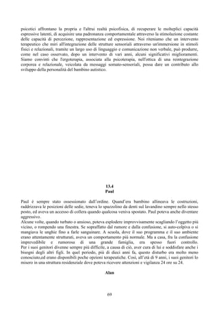 psicotici affrontano la propria e l'altrui realtà psicofisica, di recuperare le molteplici capacità
espressive latenti, di acquisire una padronanza comportamentale attraverso la stimolazione costante
delle capacità di percezione, rappresentazione ed espressione. Noi riteniamo che un intervento
terapeutico che miri all'integrazione delle strutture sensoriali attraverso un'immersione in stimoli
fisici e relazionali, tramite un largo uso di linguaggio e comunicazione non verbale, può produrre,
come nel caso osservato, dopo un intervento di vari anni, alcuni significativi miglioramenti.
Siamo convinti che l'ergoterapia, associata alla psicoterapia, nell'ottica di una reintegrazione
corporea e relazionale, veicolata da messaggi somato-sensoriali, possa dare un contributo allo
sviluppo della personalità del bambino autistico.
13.4
Paul
Paul è sempre stato ossessionato dall’ordine. Quand’era bambino allineava le costruzioni,
raddrizzava le posizioni delle sedie, teneva lo spazzolino da denti sul lavandino sempre nello stesso
posto, ed aveva un accesso di collera quando qualcosa veniva spostato. Paul poteva anche diventare
aggressivo.
Alcune volte, quando turbato o ansioso, poteva esplodere improvvisamente scagliando l’oggetto più
vicino, o rompendo una finestra. Se sopraffatto dal rumore e dalla confusione, si auto-colpiva o si
mangiava le unghie fino a farle sanguinare. A scuola, dove il suo programma e il suo ambiente
erano attentamente strutturati, aveva un comportamento più normale. Ma a casa, fra la confusione
imprevedibile e rumorosa di una grande famiglia, era spesso fuori controllo.
Per i suoi genitori divenne sempre più difficile, a causa di ciò, aver cura di lui e soddisfare anche i
bisogni degli altri figli. In quel periodo, più di dieci anni fa, questo disturbo era molto meno
conosciuto,ed erano disponibili poche opzioni terapeutiche. Così, all’età di 9 anni, i suoi genitori lo
misero in una struttura residenziale dove poteva ricevere attenzioni e vigilanza 24 ore su 24.
Alan
69
 