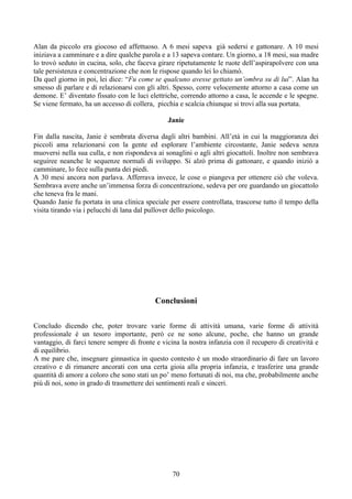 Alan da piccolo era giocoso ed affettuoso. A 6 mesi sapeva già sedersi e gattonare. A 10 mesi
iniziava a camminare e a dire qualche parola e a 13 sapeva contare. Un giorno, a 18 mesi, sua madre
lo trovò seduto in cucina, solo, che faceva girare ripetutamente le ruote dell’aspirapolvere con una
tale persistenza e concentrazione che non le rispose quando lei lo chiamò.
Da quel giorno in poi, lei dice: “Fu come se qualcuno avesse gettato un’ombra su di lui”. Alan ha
smesso di parlare e di relazionarsi con gli altri. Spesso, corre velocemente attorno a casa come un
demone. E’ diventato fissato con le luci elettriche, correndo attorno a casa, le accende e le spegne.
Se viene fermato, ha un accesso di collera, picchia e scalcia chiunque si trovi alla sua portata.
Janie
Fin dalla nascita, Janie è sembrata diversa dagli altri bambini. All’età in cui la maggioranza dei
piccoli ama relazionarsi con la gente ed esplorare l’ambiente circostante, Janie sedeva senza
muoversi nella sua culla, e non rispondeva ai sonaglini o agli altri giocattoli. Inoltre non sembrava
seguiree neanche le sequenze normali di sviluppo. Si alzò prima di gattonare, e quando iniziò a
camminare, lo fece sulla punta dei piedi.
A 30 mesi ancora non parlava. Afferrava invece, le cose o piangeva per ottenere ciò che voleva.
Sembrava avere anche un’immensa forza di concentrazione, sedeva per ore guardando un giocattolo
che teneva fra le mani.
Quando Janie fu portata in una clinica speciale per essere controllata, trascorse tutto il tempo della
visita tirando via i pelucchi di lana dal pullover dello psicologo.
Conclusioni
Concludo dicendo che, poter trovare varie forme di attività umana, varie forme di attività
professionale è un tesoro importante, però ce ne sono alcune, poche, che hanno un grande
vantaggio, di farci tenere sempre di fronte e vicina la nostra infanzia con il recupero di creatività e
di equilibrio.
A me pare che, insegnare ginnastica in questo contesto è un modo straordinario di fare un lavoro
creativo e di rimanere ancorati con una certa gioia alla propria infanzia, e trasferire una grande
quantità di amore a coloro che sono stati un po’ meno fortunati di noi, ma che, probabilmente anche
più di noi, sono in grado di trasmettere dei sentimenti reali e sinceri.
70
 