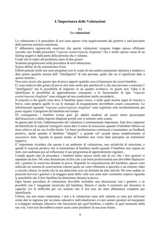 L'Importanza delle Valutazioni
2.1
Le valutazioni
La valutazione e le procedure di test sono spesso viste negativamente dai genitori e mal percepite
dalla persona autistica esaminata.
E' abbastanza ragionevole osservare che queste valutazioni vengono troppo spesso effettuate
secondo una fredda procedura "risposta esatta/risposta sbagliata" che è molto spesso causa di un
feeling negativo dalla parte della persona che è valutata.
Credo che le radici del problema siano di due generi:
Scadente progettazione nella procedura di test/valutazione;
Scarsa abilita' di chi somministra il test.
Effettivamente molti test sono progettati con lo scopo di una analisi puramente statistica e tendono a
dare giusto qualche misura dell' "intelligenza" di una persona, quale che sia il significato dato a
questo termine...
Non sono sicuro che questo tipo di prove apporti qualche cosa al benessere dei nostri bambini...
Ci sono tuttavia altri generi di prove che sono molto più amichevoli e che non provano a misurare l'
"intelligenza" ma le possibilità di imparare in un quadro evolutivo. In questi test, l'idea è di
identificare le possibilità di apprendimento emergenti, e le funzionalita' di tipo "risposta
esatta/risposta sbagliata" sono relegate ad una condizione molto secondaria...
Il concetto è che quelle zone dove il bambino quasi riesce, o nelle quali mostra segni di riuscire a
breve, sono proprio quelle in cui le strategie di insegnamento dovrebbero essere concentrate. Le
informazioni riguardo "risposta esatta/risposta sbagliata" sono registrate solo incidentalmente per
poter seguire il progresso del bambino nel tempo.
Di conseguenza i bambini (come pure gli adulti) tendono ad essere meno preoccupati
dall'insuccesso o dalla risposta sbagliata perché non si sentono sotto esame.
In questo tipo di test, l'addestramento del valutatore è estremamente importante. Egli deve imparare
ad identificare le capacita' emergenti senza dare il senso di insuccesso quando il bambino fallisce un
item relativo ad un suo livello-limite. Un buon professionista continuerà a trasmettere un feedback
positivo, anche quando il bambino "sbaglia", e quando cio' accade passa semplicemente al
successivo item. Agendo in questo modo, al bambino non viene fatto percepire un sentimento
negativo.
E' importante ricordare che questo è un ambiente di valutazione, non un'attività di istruzione, e
quindi le reazioni positive che si trasmettono al bambino anche quando il bambino non supera un
item, non andranno poi ad influenzare il suo programma di apprendimento regolare...
Usando questo tipo di procedura, i bambini fanno spesso molto più di cio' che i loro genitori si
aspettano da loro. Mi sono dimenticato di dire che a un buon professionista non dovrebbe dispiacere
che i genitori lo osservino durante la prova. Riguardo la concentrazione del bambino, spesso sono
utilizzati un sistema di osservazione esterno quale un vetro riflettente a specchio o un sistema video
a circuito chiuso, in modo che la sua attenzione non sia distratta da altre attività. Mi sono seduto in
parecchi test con i genitori e la maggior parte delle volte essi sono stati veramente sorpresi riguardo
le possibilità che il loro bambino ha dimostrato durante la prova.
Ogni buona procedura di valutazione dovrebbe includere una discussione con i genitori, e se
possibile con l' insegnante incaricato del bambino. Questo e' anche il momento per discutere le
capacita' e/o le difficoltà per cui sentono che il test non sia stato abbastanza completo per
identificarle.
Ultimo, ma non meno importante, i test e le valutazioni sono utili soltanto se sono poi utilizzati
come dati in ingresso per un piano educativo individualizzato e/o per aiutare genitori ed insegnanti
a sviluppare strategie educative che funzionino per quel bambino, o adulto, in quel momento della
sua vita. I test non dovrebbero essere usate come predittori di successo futuro.
9
 