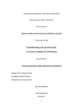 ALMA MATER STUDIORUM - UNIVERSITA' DI BOLOGNA



                           FACOLTA' DI LETTERE E FILOSOFIA



                                   Corso di laurea in




              Scienze della comunicazione pubblica e sociale


                                 TITOLO DELLA TESI




                      Crowdfunding per gli enti locali:
                      un nuovo metodo di fundraising


                                   Tesi di laurea in



               Comunicazione delle istituzioni pubbliche


Relatore Prof.: Roberto Grandi

Correlatore: Michele D'alena

Presentata da: Francesco Pirri



                                  Seconda Sessione



                                  Anno accademico

                                      2010/2011

                                           5
 