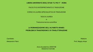 LIBERA UNIVERSITÀ DEGLI STUDI “S. PIO V” - ROMA

                      FACOLTÀ DI INTERPRETARIATO E TRADUZIONE

                    CORSO DI LAUREA SPECIALISTICA IN TRADUZIONE

                                    TESI DI LAUREA
                                            in
                              Traduzione tecnico-scientifica


                     LA ROMANIZZAZIONE DELL’ALFABETO ARABO:
                   PROBLEMI DI TRASCRIZIONE E DI TRASLITTERAZIONE




Candidato                                                                    Relatore
Alessandro Falvo                                                     Prof. Magdy Anbar


                               Anno Accademico 20007/08
                                     Sessione invernale
 