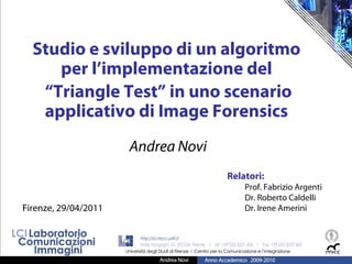 Studio e sviluppo di un algoritmo
     per l’implementazione del
   “Triangle Test” in uno scenario
   applicativo di Image Forensics
                      Andrea Novi
                                    Relatori:
                                        Prof. Fabrizio Argenti
                                        Dr. Roberto Caldelli
Firenze, 29/04/2011                     Dr. Irene Amerini
 