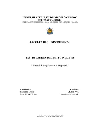 UNIVERSITÀ DEGLI STUDI “NICCOLÒ CUSANO”
TELEMATICA ROMA
ISTITUITA CON D.M 10/05/06 – G.U. n. 140 - SUPPL. ORD n. 151 DEL 19.06.2006
FACOLTÀ DI GIURISPRUDENZA
TESI DI LAUREA IN DIRITTO PRIVATO
“ I modi di acquisto della proprietà ”
Laureanda: Relatore:
Samanta Orsini Ch.mo Prof.
Matr.UGI4008184 Alessandro Martini
ANNO ACCADEMICO 2019-2020
 