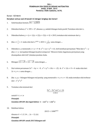 TES I
PEMBINAAN OSN SEKOLAH BIDANG MATEMATIKA
AHAD, 8 NOP. 2015
Pembina: Didik Sadianto, M.Pd.
Durasi: 120 Menit
Kerjakan semua soal di bawah ini dengan lengkap dan benar!
1. Sederhanakan bentuk √ √
2. Diketahui bahwa dimana adalah bilangan bulat positif. Tentukan nilai dari
3. Diketahui bahwa ( )( )( )( ) tentukan nilai minimum dari .
4. Jika maka nilai dari sama dengan ....
5. Diketahui memenuhi . Arif membuat pernyataan “Nilai dari
jika merupakan bilangan kuadrat sempurna”. Menurut Anda, bagaimana pernyataan yang
disampaikan oleh Arif! Jelaskan jawaban Anda.
6. Bilangan √ √ √ √ sama dengan ....
7. Dari sistem persamaan maka nilai dari
sama dengan ....
8. Jika bilangan-bilangan real positip yang memenuhi , maka tentukan nilai terbesar
dari
9. Tentukan nilai minimal dari
untuk
Petunjuk:
Gunakan AM-GM dan ingat bahwa
10. Buktikan bahwa
dimana ( ) ( )
Petunjuk:
Gunakan AM-GM untuk 2015 bilangan asli
 