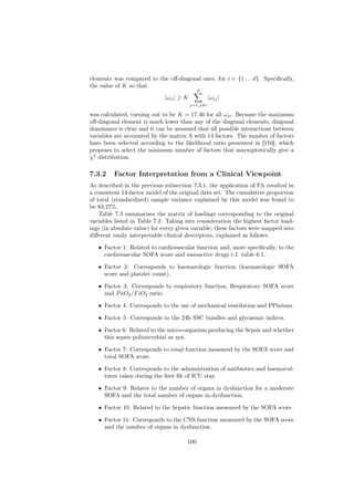 elements was compared to the oﬀ-diagonal ones, for i ∈ {1 . . . d}. Speciﬁcally,
the value of K so that
                                            d
                             |ωii | ≥ K             |ωij |
                                          j=1,j=i

was calculated, turning out to be K = 17.46 for all ωii . Because the maximum
oﬀ-diagonal element is much lower than any of the diagonal elements, diagonal
dominance is clear and it can be assumed that all possible interactions between
variables are accounted by the matrix Λ with 14 factors. The number of factors
have been selected according to the likelihood ratio presented in [110], which
proposes to select the minimum number of factors that assymptotically give a
χ2 distribution.

7.3.2    Factor Interpretation from a Clinical Viewpoint
As described in the previous subsection 7.3.1, the application of FA resulted in
a consistent 14-factor model of the original data set. The cumulative proportion
of total (standardized) sample variance explained by this model was found to
be 83.27%.
    Table 7.3 summarizes the matrix of loadings corresponding to the original
variables listed in Table 7.2. Taking into consideration the highest factor load-
ings (in absolute value) for every given variable, these factors were mapped into
diﬀerent easily interpretable clinical descriptors, explained as follows:

   • Factor 1: Related to cardiovascular function and, more speciﬁcally, to the
     cardiovascular SOFA score and vasoactive drugs c.f. table 6.1.

   • Factor 2: Corresponds to haematologic function (haematologic SOFA
     score and platelet count).

   • Factor 3: Corresponds to respiratory function, Respiratory SOFA score
     and P aO2 /F iO2 ratio.

   • Factor 4: Corresponds to the use of mechanical ventilation and PPlateau.

   • Factor 5: Corresponds to the 24h SSC bundles and glycaemic indices.

   • Factor 6: Related to the micro-organism producing the Sepsis and whether
     this sepsis polimicrobial or not.

   • Factor 7: Corresponds to renal function measured by the SOFA score and
     total SOFA score.

   • Factor 8: Corresponds to the administration of antibiotics and haemocul-
     tures taken during the ﬁrst 6h of ICU stay.

   • Factor 9: Relates to the number of organs in dysfunction for a moderate
     SOFA and the total number of organs in dysfunction.

   • Factor 10: Related to the hepatic function measured by the SOFA score.

   • Factor 11: Corresponds to the CNS function measured by the SOFA score
     and the number of organs in dysfunction.

                                      100
 