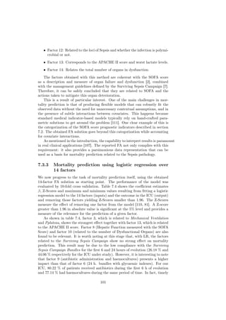 • Factor 12: Related to the loci of Sepsis and whether the infection is polymi-
     crobial or not.
   • Factor 13: Corresponds to the APACHE II score and worst lactate levels.
   • Factor 14: Relates the total number of organs in dysfunction.
    The factors obtained with this method are coherent with the SOFA score
as a description and measure of organ failure and dysfunction [2], combined
with the management guidelines deﬁned by the Surviving Sepsis Campaign [7].
Therefore, it can be safely concluded that they are related to SOFA and the
actions taken to mitigate this organ deterioration.
    This is a result of particular interest. One of the main challenges in mor-
tality prediction is that of producing ﬂexible models that can robustly ﬁt the
observed data without the need for unnecessary contextual assumptions, and in
the presence of subtle interactions between covariates. This happens because
standard medical indicator-based models typically rely on hand-crafted para-
metric solutions to get around the problem [111]. One clear example of this is
the categorization of the SOFA score prognostic indicators described in section
7.2. The obtained FA solution goes beyond this categorization while accounting
for covariate interactions.
    As mentioned in the introduction, the capability to interpret results is paramount
in real clinical applications [107]. The reported FA not only complies with this
requirement: it also provides a parsimonious data representation that can be
used as a basis for mortality prediction related to the Sepsis pathology.

7.3.3    Mortality prediction using logistic regression over
         14 factors
We now progress to the task of mortality prediction itself, using the obtained
14-factor FA solution as starting point. The performance of the model was
evaluated by 10-fold cross validation. Table 7.4 shows the coeﬃcient estimates
β, Z-Scores and maximum and minimum values resulting from ﬁtting a logistic
regression model to the 14 factors (inputs) and the outcome in the ICU (output)
and removing those factors yielding Z-Scores smaller than 1.96. The Z-Scores
measure the eﬀect of removing one factor from the model [110, 81]. A Z-score
greater than 1.96 in absolute value is signiﬁcant at the 5% level and provides a
measure of the relevance for the prediction of a given factor.
    As shown in table 7.4, factor 3, which is related to Mechanical Ventilation
and Pplateau, shows the strongest eﬀect together with factor 13, which is related
to the APACHE II score. Factor 8 (Hepatic Function measured with the SOFA
Score) and factor 10 (related to the number of Dysfunctional Organs) are also
found to be relevant. It is worth noting at this stage that, with LR, the factors
related to the Surviving Sepsis Campaign show no strong eﬀect on mortality
prediction. This result may be due to the low compliance with the Surviving
Sepsis Campaign Bundles for the ﬁrst 6 and 24 hours of evolution (26.18 % and
44.06 % respectively for the ICU under study). However, it is interesting to note
that factor 9 (antibiotic administration and haemocultures) presents a higher
impact than that of factor 6 (24 h. bundles with glycaemic indexes). For our
ICU, 80.22 % of patients received antibiotics during the ﬁrst 6 h of evolution
and 77.14 % had haemocultures during the same period of time. In fact, timely

                                       101
 
