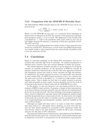 7.3.5     Comparison with the APACHE II Mortality Score
The Risk-of-Death (ROD) formula based on the APACHE II score can be ex-
pressed as [1]:
                       ROD
                 ln             = −3.517 + 0.146 · A +            (7.1)
                     1 − ROD
Where A is the APACHE II score and is a correction factor depending on
clinical traits at admission in the ICU. For instance, if the patient has undergone
post-emergency surgery, is set to 0.613. The application of this formula with
a threshold of γ = −0.25 to the population under study yields an error rate of
0.28 (higher than the FA solution), a sensitivity of 0.82 and a speciﬁcity of 0.55.
The AUC was 0.70.
    A previous study [112] presented very similar results to those reported in this
section for a similar ICU. Furthermore, a recent study from 2009 [113] presented
very similar results to those reported here for neurocritically ill patients (with
a very low sensitivity of 0.47).


7.4     Conclusions
Sepsis is a prevalent pathology in the clinical ICU environment, and one as-
sociated with relatively high levels of mortality. Its medical management is
therefore both a sensitive issue and a serious challenge to health care systems.
    The clinical indicators of Sepsis currently in use are known to be of limited
relevance as mortality predictors. In the assessment of ROD for critically ill
patients, sensitivity is important due to the fact that more aggressive treatment
and therapeutic actions may result in better outcomes for high risk patients.
As validated by the results reported in section 7.3.5 and similar ones reported
in other studies [112], the ROD formula presented in [1] is very sensitive but
also quite poor in terms of speciﬁcity (i.e., it results in a high number of false
negative cases). This is despite the fact that it is widely accepted in practice
and yields acceptable accuracy results. Its poor speciﬁcity may be the result of
its formula being based on clinical traits and the APACHE II score only.
    In this chapter, we have put forward a new and simple method for the as-
sessment of ROD in septic patients. It proposes a change of data representation
in the form of feature extraction using FA, and uses LR over the resulting latent
factors for the prediction itself. The main advantage of the proposed approach is
that it removes collinearities and noisy inputs while keeping the method simple
and fully interpretable from a clinical point of view. In other words, the strength
of this study lies in the fact that it is possible to derive a prognostic score from
a set of physiopathologic and therapeutic variables, which are available at the
onset of Severe Sepsis.
    Although one might well object that it is easier to assess three variables
than three factors (i.e. LR against Factor Analysis), we must stress the fact
that the three factors obtained are actionable at ICU admittance whilst the
worst lactate, which is the most predictive variable for LR is time consuming
and may not take place at ICU admittance.
    The proposed method may be understood as a generalization of the ROD for-
mula introduced in [1], where the corrective factor, which models clinical traits
at admittance in the ICU, is accounted for by the latent-factor representation.

                                        104
 
