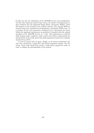 It takes not only the contribution of the APACHE II score into consideration,
but also other important clinical traits such as the number of dysfunctional or-
gans combined with the Sequential Organ Failure Assessment (SOFA), which
also impacts on the mortality rates of Septic patients. The reported ROD as-
sessment takes into consideration the Respiratory and Hepatic SOFA scores. It
is precisely all the extra parameters considered in our experiments the reason
behind the signiﬁcant improvement on speciﬁcity if compared with the original
speciﬁcity of the APACHE II score (i.e. 0.55). This improvement is achieved
while keeping model complexity under control and without compromising the
interpretation of the results (given that all the parameters involved are routinely
monitored in an ICU).
    A word of caution must be given, though, as the system performance has
only been evaluated in a single ICU and limited population samples. For this
reason, future work should lead toward a multi-centric prospective study, in
order to validate the generalizability of the method.




                                       105
 