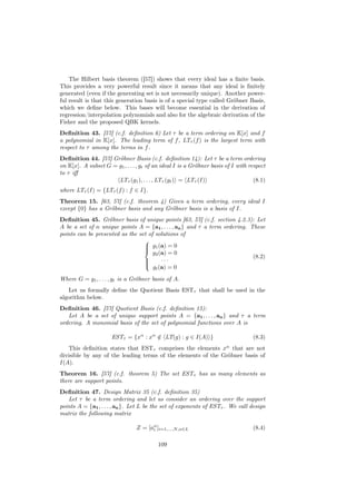 The Hilbert basis theorem ([57]) shows that every ideal has a ﬁnite basis.
This provides a very powerful result since it means that any ideal is ﬁnitely
generated (even if the generating set is not necessarily unique). Another power-
ful result is that this generation basis is of a special type called Gröbner Basis,
which we deﬁne below. This bases will become essential in the derivation of
regression/interpolation polynomials and also for the algebraic derivation of the
Fisher and the proposed QBK kernels.
Deﬁnition 43. [57] (c.f. deﬁnition 6) Let τ be a term ordering on K[x] and f
a polynomial in K[x]. The leading term of f , LTτ (f ) is the largest term with
respect to τ among the terms in f .
Deﬁnition 44. [57] Gröbner Basis (c.f. deﬁnition 14): Let τ be a term ordering
on K[x]. A subset G = g1 , . . . , gt of an ideal I is a Gröbner basis of I with respect
to τ iﬀ
                      LTτ (g1 ), . . . , LTτ (gt ) = LTτ (I)                       (8.1)
where LTτ (I) = {LTτ (f ) : f ∈ I}.
Theorem 15. [63, 57] (c.f. theorem 4) Given a term ordering, every ideal I
except {0} has a Gröbner basis and any Gröbner basis is a basis of I.
Deﬁnition 45. Gröbner basis of unique points [63, 57] (c.f. section 4.2.3): Let
A be a set of n unique points A = {a1 , . . . , an } and τ a term ordering. These
points can be presented as the set of solutions of
                                 
                                  g1 (a) = 0
                                 
                                     g2 (a) = 0
                                 
                                                                             (8.2)
                                 
                                        ···
                                     gt (a) = 0
                                 

Where G = g1 , . . . , gt is a Gröbner basis of A.
   Let us formally deﬁne the Quotient Basis ESTτ that shall be used in the
algorithm below.
Deﬁnition 46. [57] Quotient Basis (c.f. deﬁnition 15):
   Let A be a set of unique support points A = {a1 , . . . , an } and τ a term
ordering. A monomial basis of the set of polynomial functions over A is

                      ESTτ = {xα : xα ∈ LT(g) : g ∈ I(A) }
                                      /                                           (8.3)
    This deﬁnition states that ESTτ comprises the elements xα that are not
divisible by any of the leading terms of the elements of the Gröbner basis of
I(A).
Theorem 16. [57] (c.f. theorem 5) The set ESTτ has as many elements as
there are support points.
Deﬁnition 47. Design Matrix 35 (c.f. deﬁnition 35)
   Let τ be a term ordering and let us consider an ordering over the support
points A = {a1 , . . . , an }. Let L be the set of exponents of ESTτ . We call design
matrix the following matrix

                                Z = [aα ]i=1,...,N,α∈L
                                      i                                           (8.4)

                                          109
 