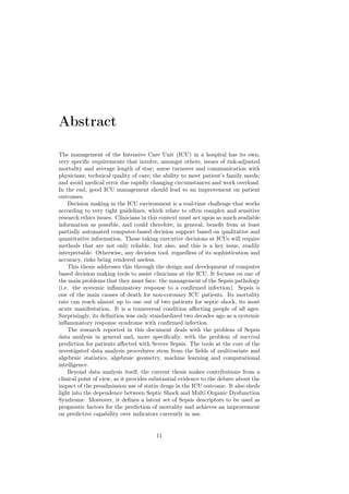 Abstract

The management of the Intensive Care Unit (ICU) in a hospital has its own,
very speciﬁc requirements that involve, amongst others, issues of risk-adjusted
mortality and average length of stay; nurse turnover and communication with
physicians; technical quality of care; the ability to meet patient’s family needs;
and avoid medical error due rapidly changing circumstances and work overload.
In the end, good ICU management should lead to an improvement on patient
outcomes.
    Decision making in the ICU environment is a real-time challenge that works
according to very tight guidelines, which relate to often complex and sensitive
research ethics issues. Clinicians in this context must act upon as much available
information as possible, and could therefore, in general, beneﬁt from at least
partially automated computer-based decision support based on qualitative and
quantitative information. Those taking executive decisions at ICUs will require
methods that are not only reliable, but also, and this is a key issue, readily
interpretable. Otherwise, any decision tool, regardless of its sophistication and
accuracy, risks being rendered useless.
    This thesis addresses this through the design and development of computer
based decision making tools to assist clinicians at the ICU. It focuses on one of
the main problems that they must face: the management of the Sepsis pathology
(i.e. the systemic inﬂammatory response to a conﬁrmed infection). Sepsis is
one of the main causes of death for non-coronary ICU patients. Its mortality
rate can reach almost up to one out of two patients for septic shock, its most
acute manifestation. It is a transversal condition aﬀecting people of all ages.
Surprisingly, its deﬁnition was only standardized two decades ago as a systemic
inﬂammatory response syndrome with conﬁrmed infection.
    The research reported in this document deals with the problem of Sepsis
data analysis in general and, more speciﬁcally, with the problem of survival
prediction for patients aﬀected with Severe Sepsis. The tools at the core of the
investigated data analysis procedures stem from the ﬁelds of multivariate and
algebraic statistics, algebraic geometry, machine learning and computational
intelligence.
    Beyond data analysis itself, the current thesis makes contributions from a
clinical point of view, as it provides substantial evidence to the debate about the
impact of the preadmission use of statin drugs in the ICU outcome. It also sheds
light into the dependence between Septic Shock and Multi Organic Dysfunction
Syndrome. Moreover, it deﬁnes a latent set of Sepsis descriptors to be used as
prognostic factors for the prediction of mortality and achieves an improvement
on predictive capability over indicators currently in use.


                                        11
 